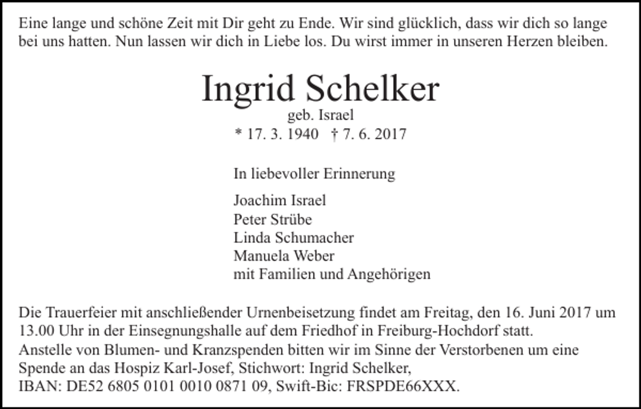 <p>Eine lange und schöne Zeit mit Dir geht zu Ende. Wir sind glücklich, dass wir dich so lange<br />bei uns hatten. Nun lassen wir dich in Liebe los. Du wirst immer in unseren Herzen bleiben.</p><p>Ingridgeb.Schelker<br />Israel<br />* 17. 3. 1940 † 7. 6. 2017<br />In liebevoller Erinnerung<br />Joachim Israel<br />Peter Strübe<br />Linda Schumacher<br />Manuela Weber<br />mit Familien und Angehörigen<br />Die Trauerfeier mit anschließender Urnenbeisetzung findet am Freitag, den 16. Juni 2017 um<br />13.00 Uhr in der Einsegnungshalle auf dem Friedhof in Freiburg-Hochdorf statt.<br />Anstelle von Blumen- und Kranzspenden bitten wir im Sinne der Verstorbenen um eine<br />Spende an das Hospiz Karl-Josef, Stichwort: Ingrid Schelker,<br />IBAN: DE52 6805 0101 001871 09, Swift-Bic: FRSPDE66XXX.</p>