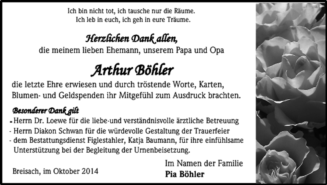 <p>Ich bin nicht tot, ich tausche nur die Räume.<br />Ich leb in euch, ich geh in eure Träume.</p><p>Herzlichen Dank allen,</p><p>die meinem lieben Ehemann, unserem Papa und Opa</p><p>Arthur Böhler</p><p>die letzte Ehre erwiesen und durch tröstende Worte, Karten,<br />Blumen- und Geldspenden ihr Mitgefühl zum Ausdruck brachten.<br />Besonderer Dank gilt<br />- Herrn Dr. Loewe für die liebe-und verständnisvolle ärztliche Betreuung<br />- Herrn Diakon Schwan für die würdevolle Gestaltung der Trauerfeier<br />- dem Bestattungsdienst Figlestahler, Katja Baumann, für ihre einfühlsame<br />Unterstützung bei der Begleitung der Urnenbeisetzung.<br />Breisach, im Oktober 2014</p><p>Im Namen der Familie<br />Pia Böhler</p>