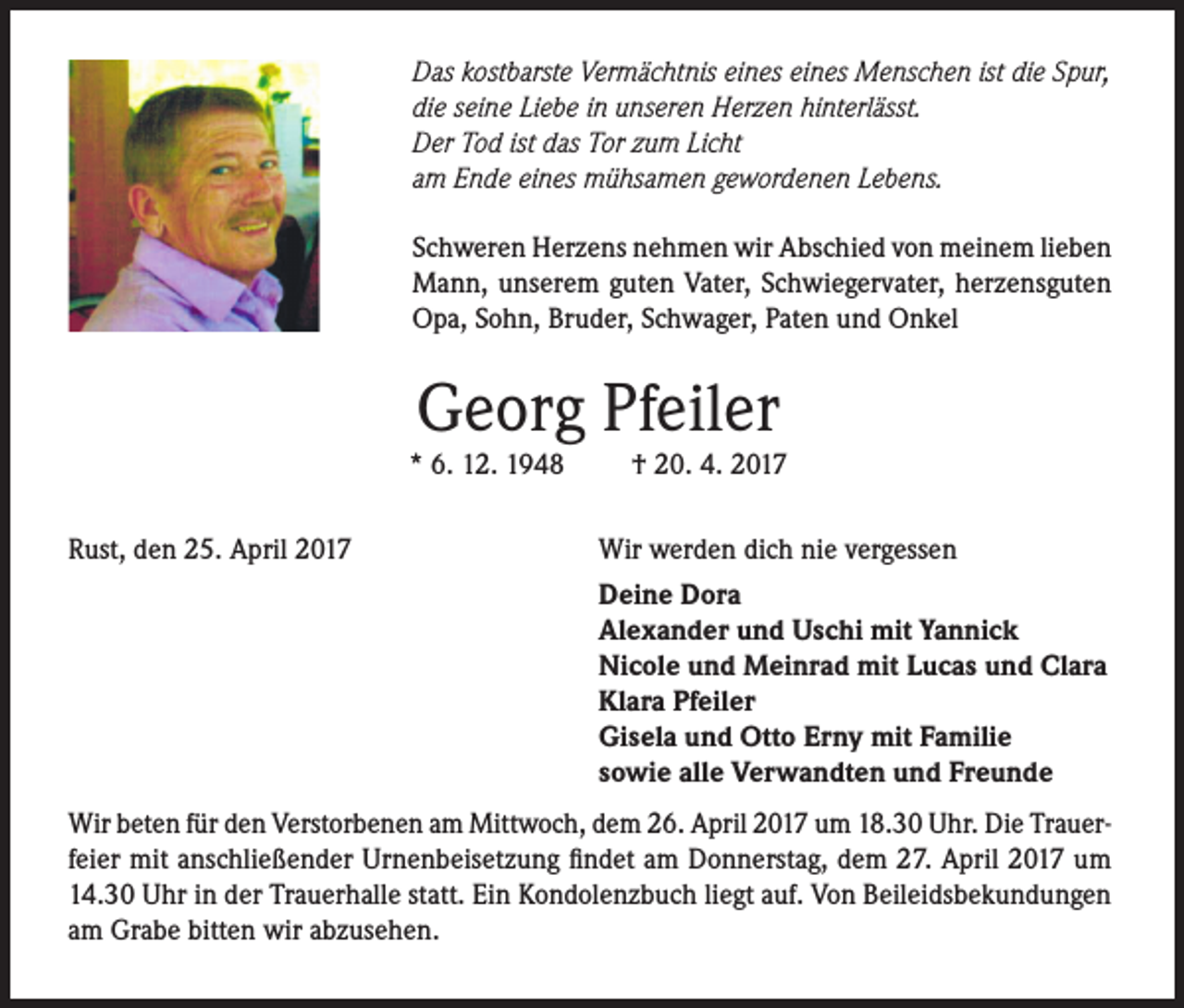 <p>Das kostbarste Vermächtnis eines eines Menschen ist die Spur,<br />die seine Liebe in unseren Herzen hinterlässt.<br />Der Tod ist das Tor zum Licht<br />am Ende eines mühsamen gewordenen Lebens.<br />Schweren Herzens nehmen wir Abschied von meinem lieben<br />Mann, unserem guten Vater, Schwiegervater, herzensguten<br />Opa, Sohn, Bruder, Schwager, Paten und Onkel</p><p>Georg Pfeiler</p><p>* 6. 12. 1948<br />Rust, den 25. April 2017</p><p>† 20. 4. 2017</p><p>Wir werden dich nie vergessen<br />Deine Dora<br />Alexander und Uschi mit Yannick<br />Nicole und Meinrad mit Lucas und Clara<br />Klara Pfeiler<br />Gisela und Otto Erny mit Familie<br />sowie alle Verwandten und Freunde</p><p>Wir beten für den Verstorbenen am Mittwoch, dem 26. April 2017 um 18.30 Uhr. Die Trauerfeier mit anschließender Urnenbeisetzung findet am Donnerstag, dem 27. April 2017 um<br />14.30 Uhr in der Trauerhalle statt. Ein Kondolenzbuch liegt auf. Von Beileidsbekundungen<br />am Grabe bitten wir abzusehen.</p>