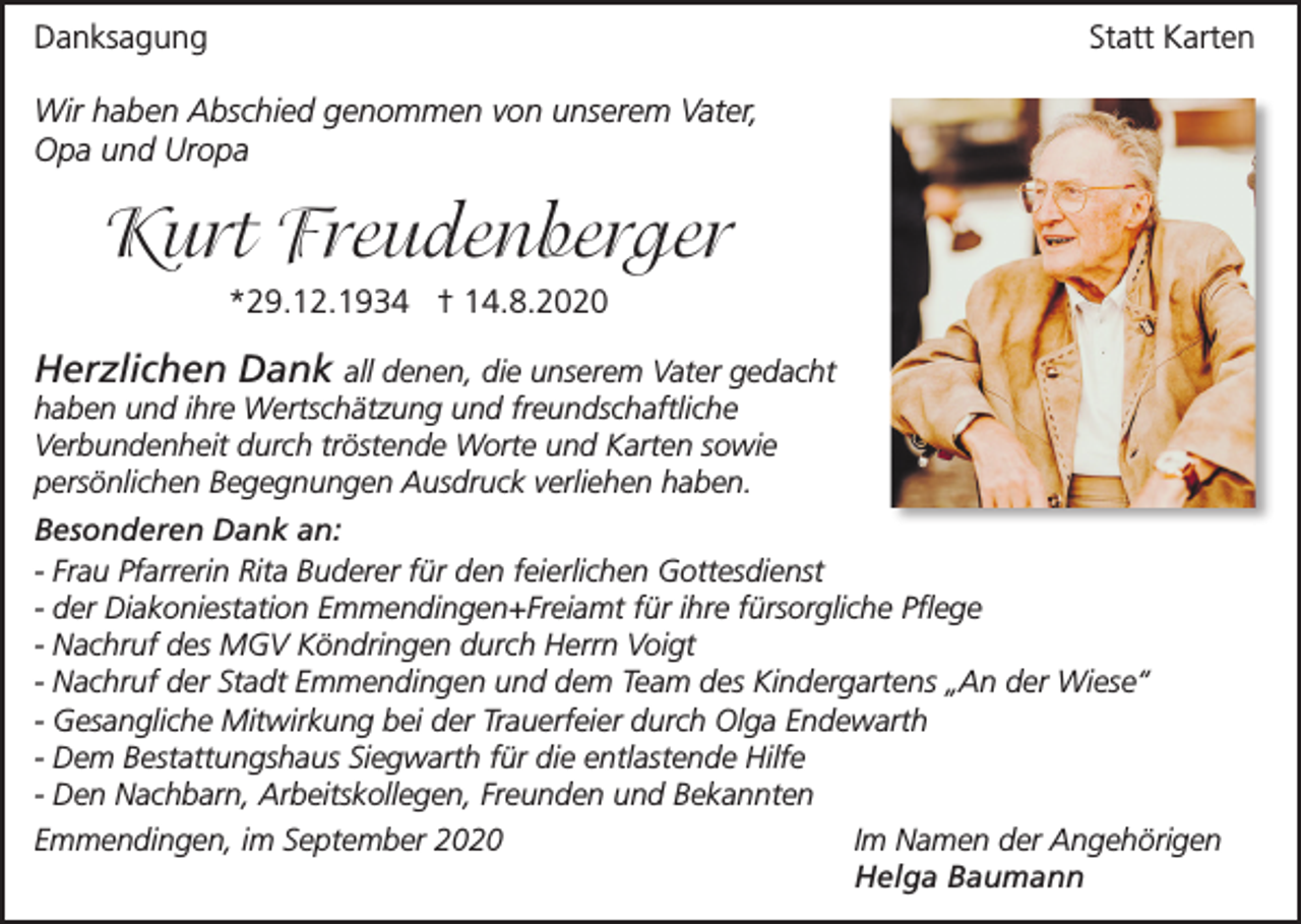 <p>Danksagung</p><p>Statt Karten</p><p>Wir haben Abschied genommen von unserem Vater,<br />Opa und Uropa</p><p>Kurt Freudenberger<br />*29.12.1934 † 14.8.2020</p><p>Herzlichen Dank all denen, die unserem Vater gedacht<br />haben und ihre Wertschätzung und freundschaftliche<br />Verbundenheit durch tröstende Worte und Karten sowie<br />persönlichen Begegnungen Ausdruck verliehen haben.<br />Besonderen Dank an:<br />- Frau Pfarrerin Rita Buderer für den feierlichen Gottesdienst<br />- der Diakoniestation Emmendingen+Freiamt für ihre fürsorgliche Pflege<br />- Nachruf des MGV Köndringen durch Herrn Voigt<br />- Nachruf der Stadt Emmendingen und dem Team des Kindergartens „An der Wiese“<br />- Gesangliche Mitwirkung bei der Trauerfeier durch Olga Endewarth<br />- Dem Bestattungshaus Siegwarth für die entlastende Hilfe<br />- Den Nachbarn, Arbeitskollegen, Freunden und Bekannten<br />Emmendingen, im September 2020<br />Im Namen der Angehörigen</p><p>Helga Baumann</p>