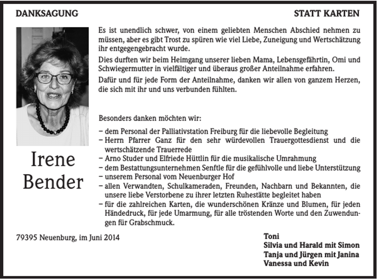 <p>DANKSAGUNG</p><p>STATT KARTEN<br />Es ist unendlich schwer, von einem geliebten Menschen Abschied nehmen zu<br />müssen, aber es gibt Trost zu spüren wie viel Liebe, Zuneigung und Wertschätzung<br />ihr entgegengebracht wurde.<br />Dies durften wir beim Heimgang unserer lieben Mama, Lebensgefährtin, Omi und<br />Schwiegermutter in vielfältiger und überaus großer Anteilnahme erfahren.<br />Dafür und für jede Form der Anteilnahme, danken wir allen von ganzem Herzen,<br />die sich mit ihr und uns verbunden fühlten.</p><p>Besonders danken möchten wir:</p><p>Irene<br />Bender</p><p>– dem Personal der Palliativstation Freiburg für die liebevolle Begleitung<br />– Herrn Pfarrer Ganz für den sehr würdevollen Trauergottesdienst und die<br />wertschätzende Trauerrede<br />– Arno Studer und Elfriede Hüttlin für die musikalische Umrahmung<br />– dem Bestattungsunternehmen Senftle für die gefühlvolle und liebe Unterstützung<br />– unserem Personal vom Neuenburger Hof<br />– allen Verwandten, Schulkameraden, Freunden, Nachbarn und Bekannten, die<br />unsere liebe Verstorbene zu ihrer letzten Ruhestätte begleitet haben<br />– für die zahlreichen Karten, die wunderschönen Kränze und Blumen, für jeden<br />Händedruck, für jede Umarmung, für alle tröstenden Worte und den Zuwendungen für Grabschmuck.</p><p>79395 Neuenburg, im Juni 2014</p><p>Toni<br />Silvia und Harald mit Simon<br />Tanja und Jürgen mit Janina<br />Vanessa und Kevin</p>