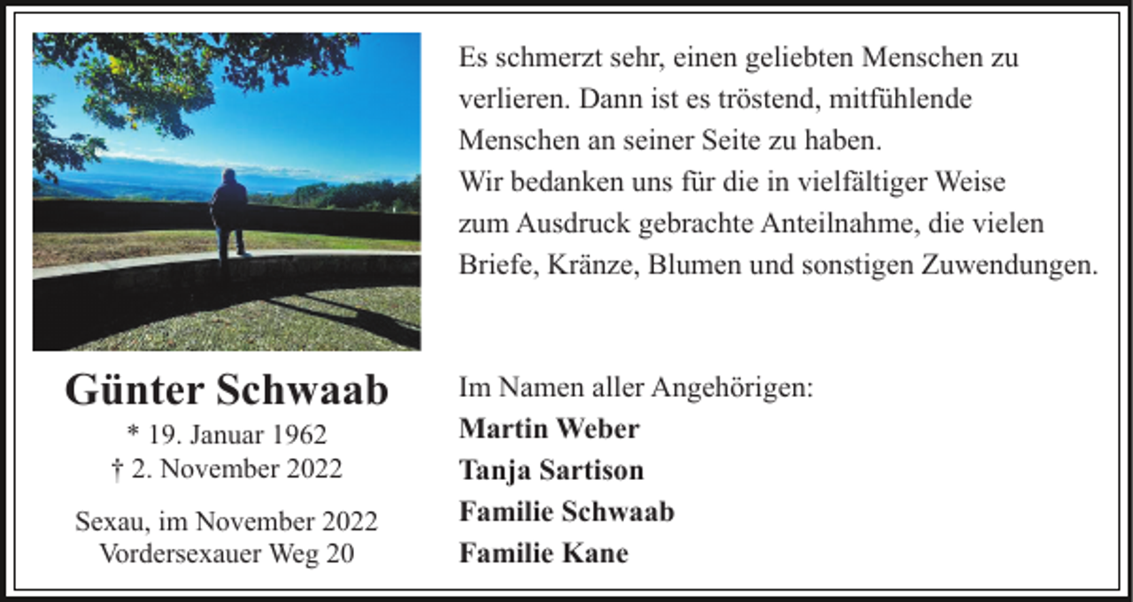 <p>Es schmerzt sehr, einen geliebten Menschen zu<br />verlieren. Dann ist es tröstend, mitfühlende<br />Menschen an seiner Seite zu haben.<br />Wir bedanken uns für die in vielfältiger Weise<br />zum Ausdruck gebrachte Anteilnahme, die vielen<br />Briefe, Kränze, Blumen und sonstigen Zuwendungen.</p><p>Günter Schwaab<br />* 19. Januar 1962<br />† 2. November 2022<br />Sexau, im November 2022<br />Vordersexauer Weg 20</p><p>Im Namen aller Angehörigen:<br />Martin Weber<br />Tanja Sartison<br />Familie Schwaab<br />Familie Kane</p>