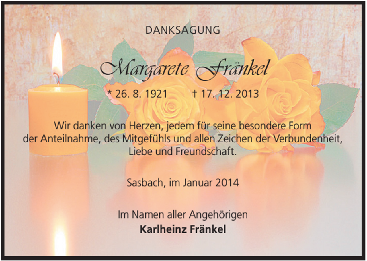 <p>DANKSAGUNG</p><p>Margarete Fränkel<br />* 26. 8. 1921</p><p>† 17. 12. 2013</p><p>Wir danken von Herzen, jedem für seine besondere Form<br />der Anteilnahme, des Mitgefühls und allen Zeichen der Verbundenheit,<br />Liebe und Freundschaft.<br />Sasbach, im Januar 2014<br />Im Namen aller Angehörigen<br />Karlheinz Fränkel</p>