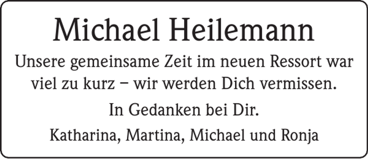 <p>Michael Heilemann<br />Unsere gemeinsame Zeit im neuen Ressort war<br />viel zu kurz – wir werden Dich vermissen.<br />In Gedanken bei Dir.<br />Katharina, Martina, Michael und Ronja</p>