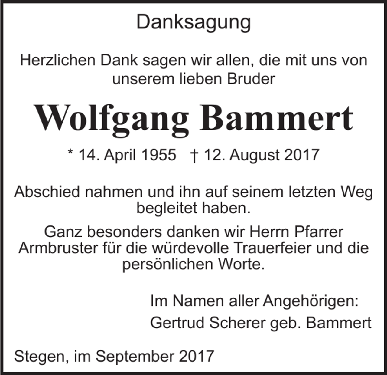 <p>DDanksagung<br />anksagung<br />HHerzlichen<br />er zli c h e n DDank<br />a n k ssagen<br />a g e n wir<br />wir allen,<br />all e n, die<br />di e mit<br />mit uns<br />u n s von<br />vo n<br />u n s er e m lilieben<br />e b e n Bruder<br />Br u d er<br />unserem</p><p>WWolfgang<br />olf g a n g B Bammert<br />a m m e rt<br />* 14.<br />1 4. April<br />A pril 1955<br />1 9 †† 12.<br />1 2. August<br />A u g u st 22<br />AAbschied<br />b s c hi e d nnahmen<br />a h m e n uund<br />n d iihn<br />h n auf<br />a uf seinem<br />s ei n e m lletzten<br />et zt e n WWeg<br />eg<br />bbegleitet<br />e gl eit et hhaben.<br />a b e n.<br />Ganz<br />G a n z bbesonders<br />e s o n d er s ddanken<br />a n k e n wir<br />wir Herrn<br />H err n Pfarrer<br />Pf arr er<br />Armbruster<br />Ar m br u st er f für<br />ür didie<br />e würdevolle<br />w ür d e v oll e Trauerfeier<br />Tr a u erf ei er uund<br />n d ddie<br />ie<br />persönlichen<br />p er s ö nli c h e n Worte.<br />W ort e.<br />IImm Namen<br />N a m e n aller<br />all er Angehörigen:<br />A n g e h öri g e n:<br />GGertrud<br />ertr u d SScherer<br />c h er er ggeb.<br />e b. BBammert<br />a m m ert<br />Stegen,<br />St<br />e g e n, i im<br />m SSeptember<br />e pt e m b er</p>