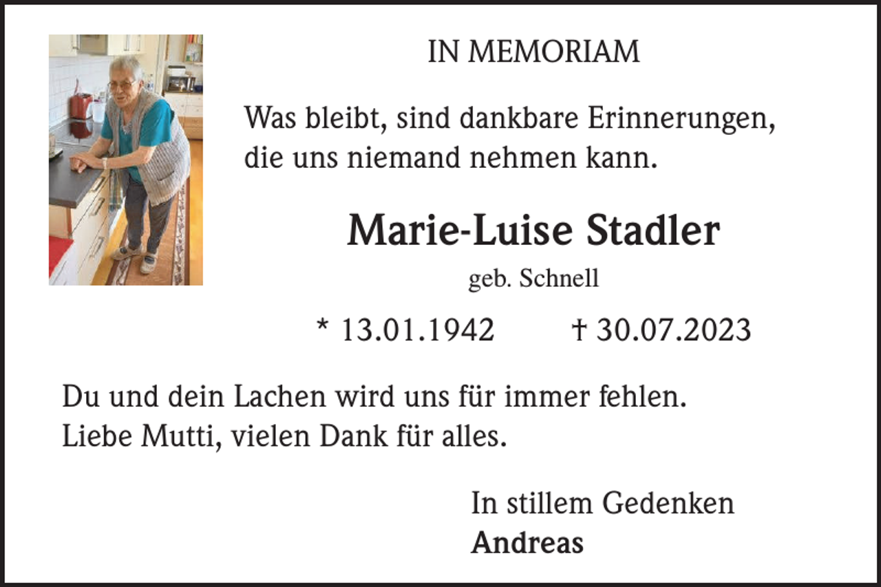 <p>IN MEMORIAM<br />Was bleibt, sind dankbare Erinnerungen,<br />die uns niemand nehmen kann.</p><p>Marie-Luise Stadler<br />geb. Schnell</p><p>* 13.01.1942</p><p>† 30.07.2023</p><p>Du und dein Lachen wird uns für immer fehlen.<br />Liebe Mutti, vielen Dank für alles.<br />In stillem Gedenken<br />Andreas</p>
