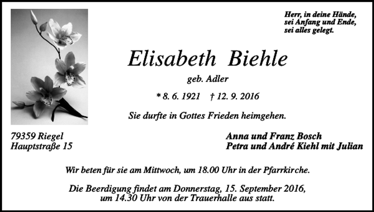 <p>Herr, in deine Hände,<br />sei Anfang und Ende,<br />sei alles gelegt.</p><p>Elisabeth Biehle<br />geb. Adler<br />* 8. 6. 1921</p><p>† 12. 9. 2016</p><p>Sie durfte in Gottes Frieden heimgehen.<br />79359 Riegel<br />Hauptstraße 15</p><p>Anna und Franz Bosch<br />Petra und André Kiehl mit Julian</p><p>Wir beten für sie am Mittwoch, um 18.00 Uhr in der Pfarrkirche.</p><p>Die Beerdigung findet am Donnerstag, 15. September 2016,<br />um 14.30 Uhr von der Trauerhalle aus statt.</p>