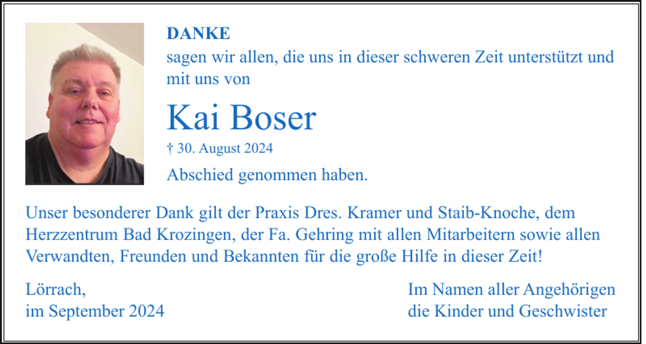 <p>DANKE<br />sagen wir allen, die uns in dieser schweren Zeit unterstützt und<br />mit uns von</p><p>Kai Boser<br />† 30. August 2024</p><p>Abschied genommen haben.<br />Unser besonderer Dank gilt der Praxis Dres. Kramer und Staib-Knoche, dem<br />Herzzentrum Bad Krozingen, der Fa. Gehring mit allen Mitarbeitern sowie allen<br />Verwandten, Freunden und Bekannten für die große Hilfe in dieser Zeit!<br />Lörrach,<br />im September 2024</p><p>Im Namen aller Angehörigen<br />die Kinder und Geschwister</p>