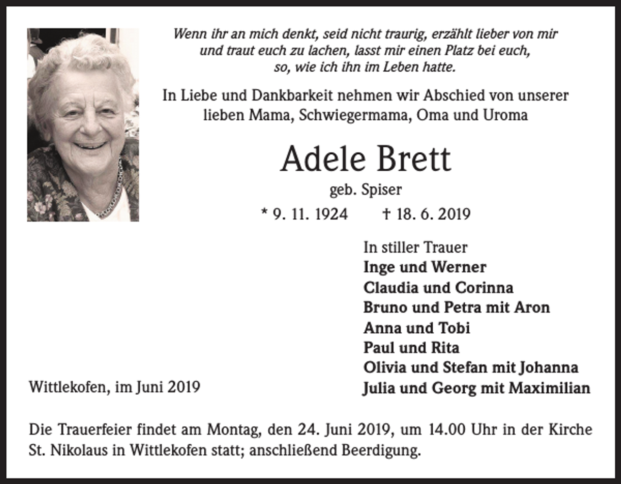 <p>Wenn ihr an mich denkt, seid nicht traurig, erzählt lieber von mir<br />und traut euch zu lachen, lasst mir einen Platz bei euch,<br />so, wie ich ihn im Leben hatte.</p><p>In Liebe und Dankbarkeit nehmen wir Abschied von unserer<br />lieben Mama, Schwiegermama, Oma und Uroma</p><p>Adele Brett</p><p>geb. Spiser<br />* 9. 11. 1924 † 18. 6. 2019</p><p>Wittlekofen, im Juni 2019</p><p>In stiller Trauer<br />Inge und Werner<br />Claudia und Corinna<br />Bruno und Petra mit Aron<br />Anna und Tobi<br />Paul und Rita<br />Olivia und Stefan mit Johanna<br />Julia und Georg mit Maximilian</p><p>Die Trauerfeier findet am Montag, den 24. Juni 2019, um 14.00 Uhr in der Kirche<br />St. Nikolaus in Wittlekofen statt; anschließend Beerdigung.</p>