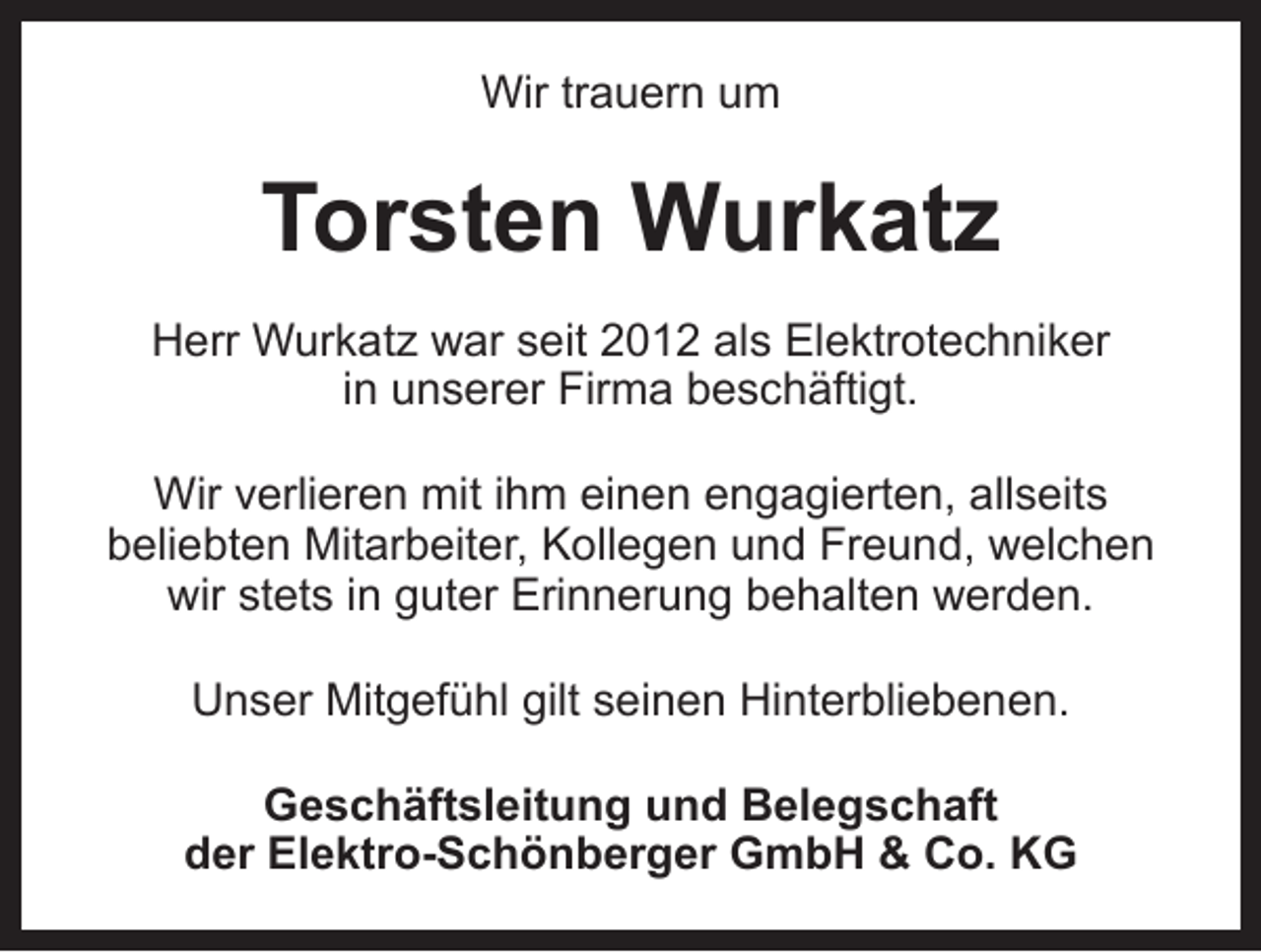 <p>Wir trauern um</p><p>Torsten Wurkatz<br />Herr Wurkatz war seit 2012 als Elektrotechniker<br />in unserer Firma beschäftigt.<br />Wir verlieren mit ihm einen engagierten, allseits<br />beliebten Mitarbeiter, Kollegen und Freund, welchen<br />wir stets in guter Erinnerung behalten werden.<br />Unser Mitgefühl gilt seinen Hinterbliebenen.<br />Geschäftsleitung und Belegschaft<br />der Elektro-Schönberger GmbH &amp; Co. KG</p>