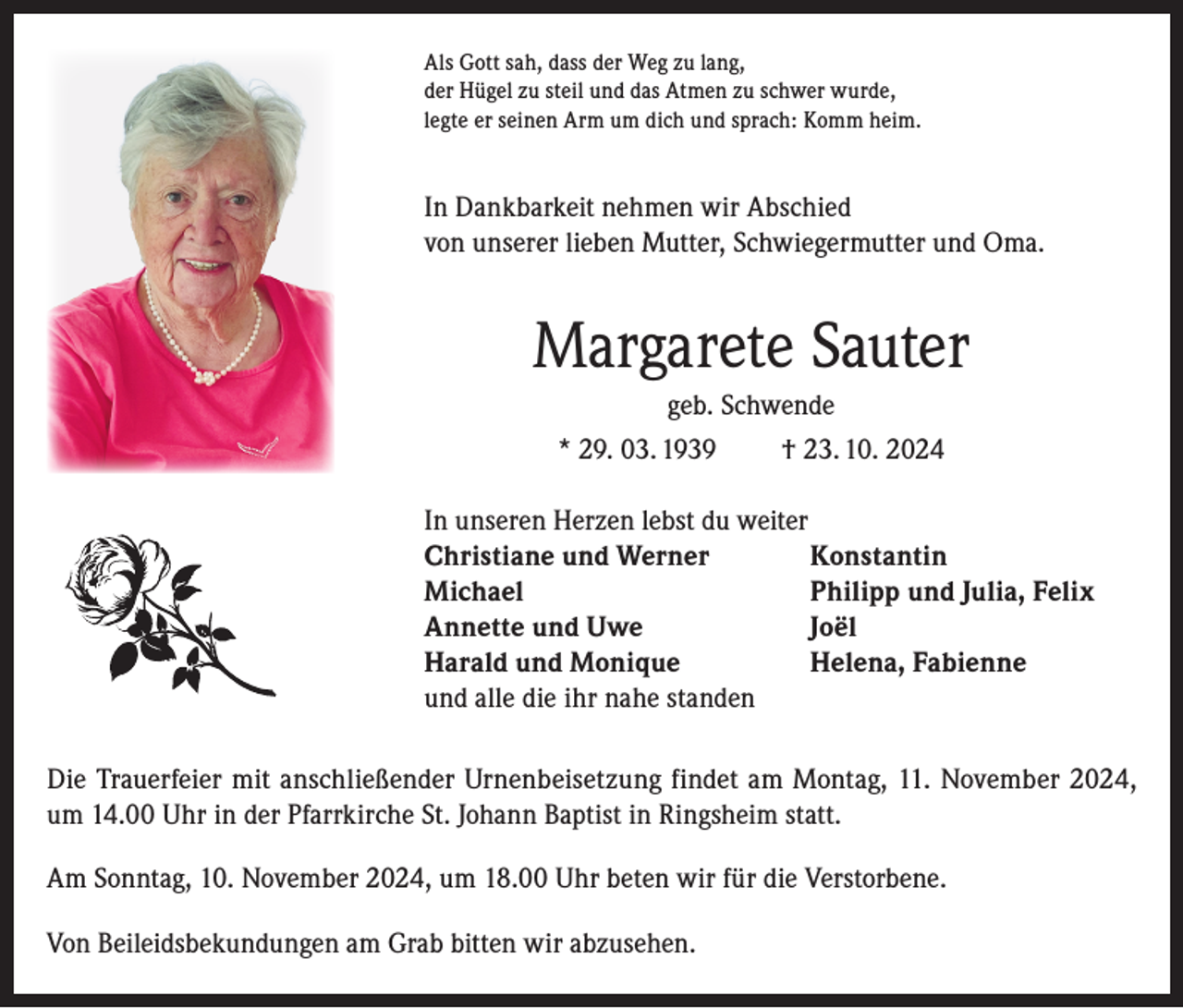 <p>Als Gott sah, dass der Weg zu lang,<br />der Hügel zu steil und das Atmen zu schwer wurde,<br />legte er seinen Arm um dich und sprach: Komm heim.</p><p>In Dankbarkeit nehmen wir Abschied<br />von unserer lieben Mutter, Schwiegermutter und Oma.</p><p>Margarete Sauter<br />geb. Schwende<br />* 29. 03. 1939<br />† 23. 10. 2024<br />In unseren Herzen lebst du weiter<br />Christiane und Werner<br />Konstantin<br />Michael<br />Philipp und Julia, Felix<br />Annette und Uwe<br />Joël<br />Harald und Monique<br />Helena, Fabienne<br />und alle die ihr nahe standen<br />Die Trauerfeier mit anschließender Urnenbeisetzung findet am Montag, 11. November 2024,<br />um 14.00 Uhr in der Pfarrkirche St. Johann Baptist in Ringsheim statt.<br />Am Sonntag, 10. November 2024, um 18.00 Uhr beten wir für die Verstorbene.<br />Von Beileidsbekundungen am Grab bitten wir abzusehen.</p>