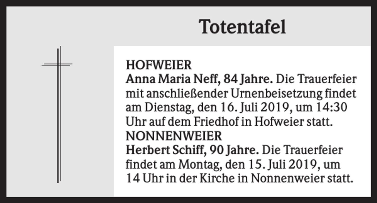 <p>Totentafel<br />HOFWEIER<br />Anna Maria Neff, 84 Jahre. Die Trauerfeier<br />mit anschließender Urnenbeisetzung findet<br />am Dienstag, den 16. Juli 2019, um 14:30<br />Uhr auf dem Friedhof in Hofweier statt.<br />NONNENWEIER<br />Herbert Schiff, 90 Jahre. Die Trauerfeier<br />findet am Montag, den 15. Juli 2019, um<br />14 Uhr in der Kirche in Nonnenweier statt.</p>