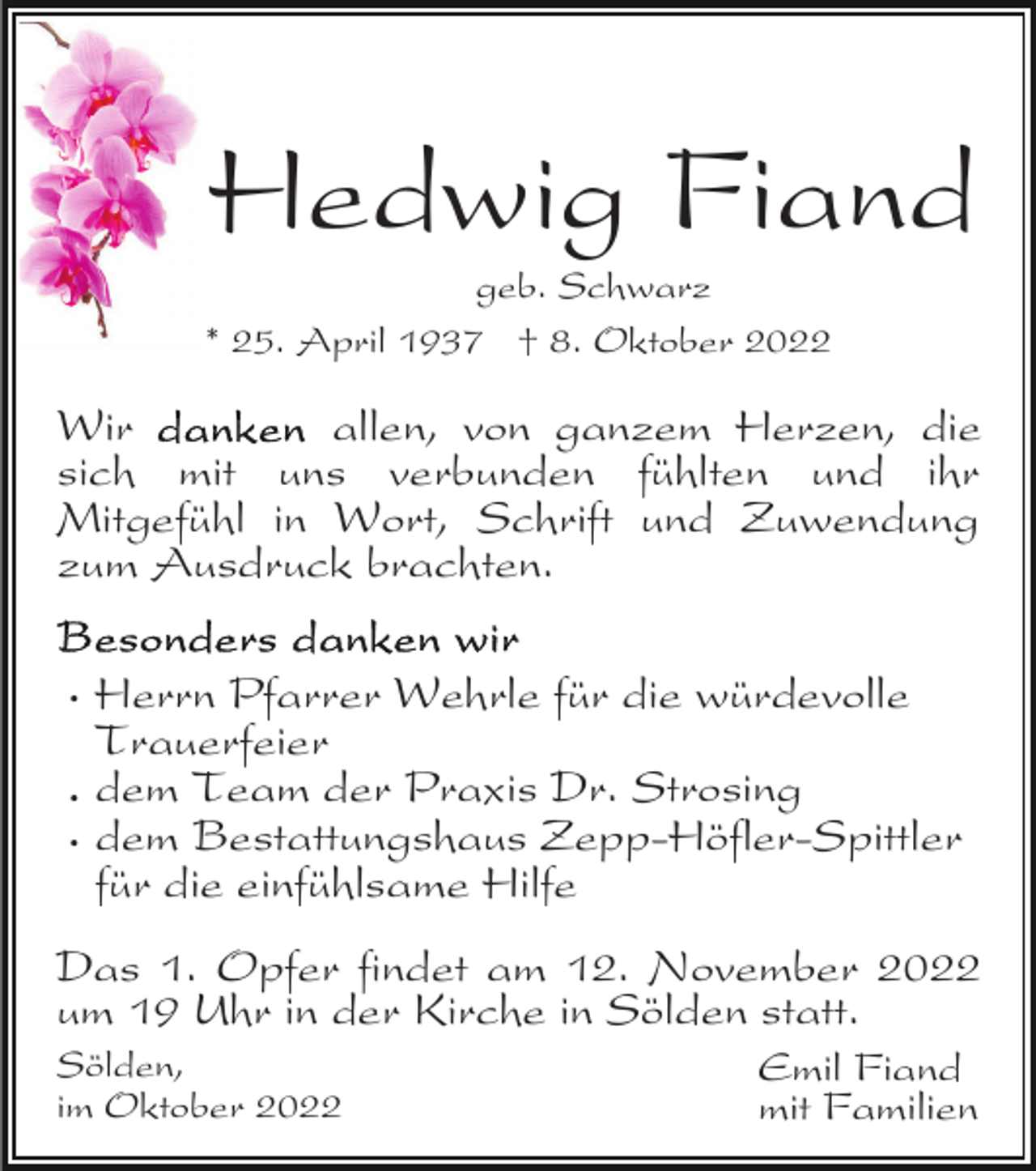 <p>Hedwig Fiand</p><p>geb. Schwarz<br />* 25. April 1937 † 8. Oktober 2022</p><p>Wir<br />allen, von ganzem Herzen, die<br />sich mit uns verbunden fühlten und ihr<br />Mitgefühl in Wort, Schrift und Zuwendung<br />zum Ausdruck brachten.<br />· Herrn Pfarrer Wehrle für die würdevolle<br />Trauerfeier<br />· dem Team der Praxis Dr. Strosing<br />· dem Bestattungshaus Zepp-Höfler-Spittler<br />für die einfühlsame Hilfe<br />Das 1. Opfer findet am 12. November 2022<br />um 19 Uhr in der Kirche in Sölden statt.<br />Sölden,<br />im Oktober 2022</p><p>Emil Fiand<br />mit Familien</p>