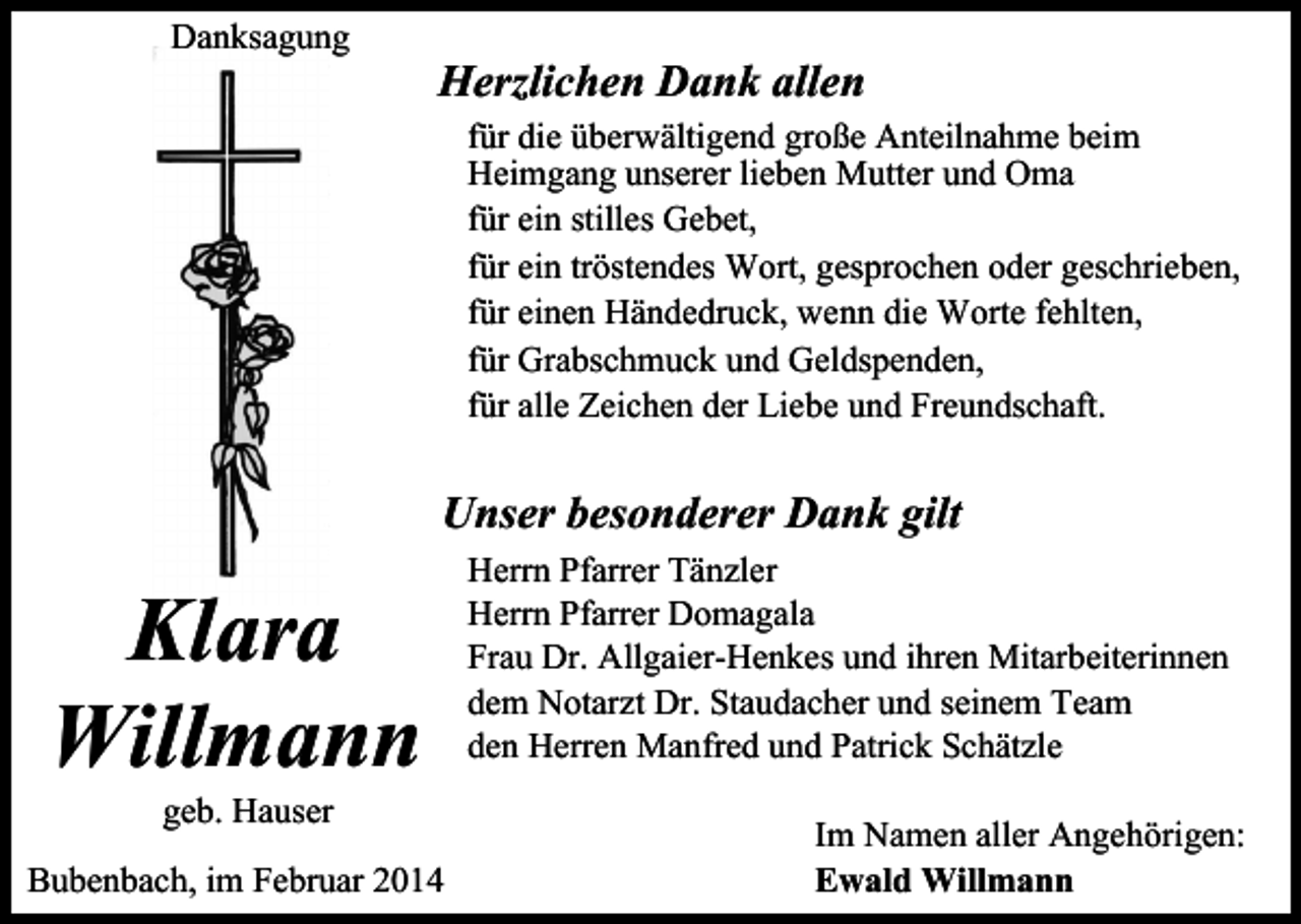 <p>Danksagung</p><p>Herzlichen Dank allen<br />für die überwältigend große Anteilnahme beim<br />Heimgang unserer lieben Mutter und Oma<br />für ein stilles Gebet,<br />für ein tröstendes Wort, gesprochen oder geschrieben,<br />für einen Händedruck, wenn die Worte fehlten,<br />für Grabschmuck und Geldspenden,<br />für alle Zeichen der Liebe und Freundschaft.</p><p>Unser besonderer Dank gilt</p><p>Klara<br />Willmann<br />geb. Hauser</p><p>Bubenbach, im Februar 2014</p><p>Herrn Pfarrer Tänzler<br />Herrn Pfarrer Domagala<br />Frau Dr. Allgaier-Henkes und ihren Mitarbeiterinnen<br />dem Notarzt Dr. Staudacher und seinem Team<br />den Herren Manfred und Patrick Schätzle<br />Im Namen aller Angehörigen:<br />Ewald Willmann</p>