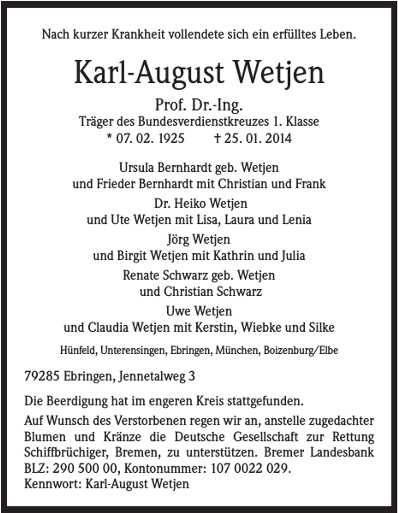 <p>Nach kurzer Krankheit vollendete sich ein erfülltes Leben.</p><p>Karl-August Wetjen<br />Prof. Dr.-Ing.<br />Träger des Bundesverdienstkreuzes 1. Klasse<br />* 07. 02. 1925<br />† 25. 01. 2014<br />Ursula Bernhardt geb. Wetjen<br />und Frieder Bernhardt mit Christian und Frank<br />Dr. Heiko Wetjen<br />und Ute Wetjen mit Lisa, Laura und Lenia<br />Jörg Wetjen<br />und Birgit Wetjen mit Kathrin und Julia<br />Renate Schwarz geb. Wetjen<br />und Christian Schwarz<br />Uwe Wetjen<br />und Claudia Wetjen mit Kerstin, Wiebke und Silke<br />Hünfeld, Unterensingen, Ebringen, München, Boizenburg/Elbe</p><p>79285 Ebringen, Jennetalweg 3<br />Die Beerdigung hat im engeren Kreis stattgefunden.<br />Auf Wunsch des Verstorbenen regen wir an, anstelle zugedachter<br />Blumen und Kränze die Deutsche Gesellschaft zur Rettung<br />Schiffbrüchiger, Bremen, zu unterstützen. Bremer Landesbank<br />BLZ: 290 5, Kontonummer: 107 0022 029.<br />Kennwort: Karl-August Wetjen</p>
