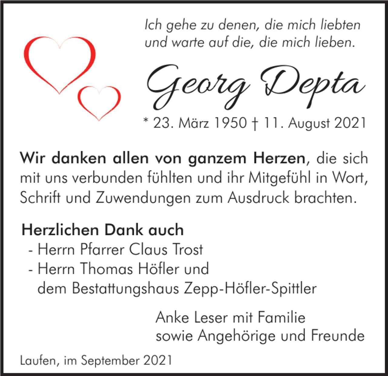 <p>Ich gehe zu denen, die mich liebten<br />und warte auf die, die mich lieben.</p><p>Georg Depta</p><p>* 23. März 1950 † 11. August 2021</p><p>Wir danken allen von ganzem Herzen, die sich<br />mit uns verbunden fühlten und ihr Mitgefühl in Wort,<br />Schrift und Zuwendungen zum Ausdruck brachten.<br />Herzlichen Dank auch<br />- Herrn Pfarrer Claus Trost<br />- Herrn Thomas Höfler und<br />dem Bestattungshaus Zepp-Höfler-Spittler<br />Anke Leser mit Familie<br />sowie Angehörige und Freunde<br />Laufen, im September 2021</p>
