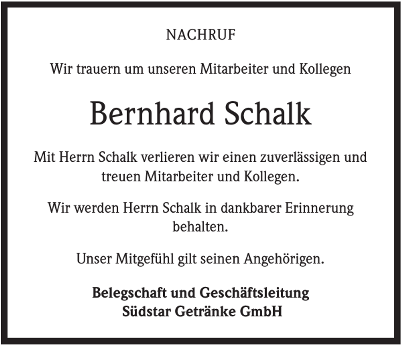 <p>NACHRUF<br />Wir trauern um unseren Mitarbeiter und Kollegen</p><p>Bernhard Schalk<br />Mit Herrn Schalk verlieren wir einen zuverlässigen und<br />treuen Mitarbeiter und Kollegen.<br />Wir werden Herrn Schalk in dankbarer Erinnerung<br />behalten.<br />Unser Mitgefühl gilt seinen Angehörigen.<br />Belegschaft und Geschäftsleitung<br />Südstar Getränke GmbH</p>