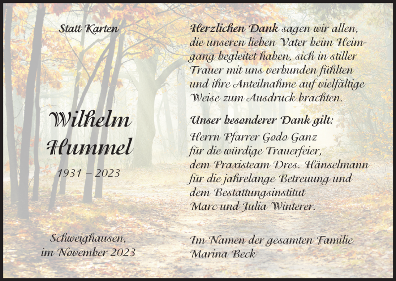 <p>Statt Karten</p><p>Wilhelm<br />Hummel<br />1931 – 2023</p><p>Schweighausen,<br />im November 2023</p><p>Herzlichen Dank sagen wir allen,<br />die unseren lieben Vater beim Heimgang begleitet haben, sich in stiller<br />Trauer mit uns verbunden fühlten<br />und ihre Anteilnahme auf vielfältige<br />Weise zum Ausdruck brachten.<br />Unser besonderer Dank gilt:<br />Herrn Pfarrer Godo Ganz<br />für die würdige Trauerfeier,<br />dem Praxisteam Dres. Hänselmann<br />für die jahrelange Betreuung und<br />dem Bestattungsinstitut<br />Marc und Julia Winterer.<br />Im Namen der gesamten Familie<br />Marina Beck</p>