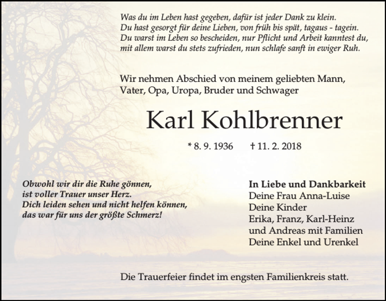 <p>Was du im Leben hast gegeben, dafür ist jeder Dank zu klein.<br />Du hast gesorgt für deine Lieben, von früh bis spät, tagaus - tagein.<br />Du warst im Leben so bescheiden, nur Pflicht und Arbeit kanntest du,<br />mit allem warst du stets zufrieden, nun schlafe sanft in ewiger Ruh.</p><p>Wir nehmen Abschied von meinem geliebten Mann,<br />Vater, Opa, Uropa, Bruder und Schwager</p><p>Karl Kohlbrenner<br />* 8. 9. 1936</p><p>Obwohl wir dir die Ruhe gönnen,<br />ist voller Trauer unser Herz.<br />Dich leiden sehen und nicht helfen können,<br />das war für uns der größte Schmerz!</p><p>† 11. 2. 2018</p><p>In Liebe und Dankbarkeit<br />Deine Frau Anna-Luise<br />Deine Kinder<br />Erika, Franz, Karl-Heinz<br />und Andreas mit Familien<br />Deine Enkel und Urenkel</p><p>Die Trauerfeier findet im engsten Familienkreis statt.</p>
