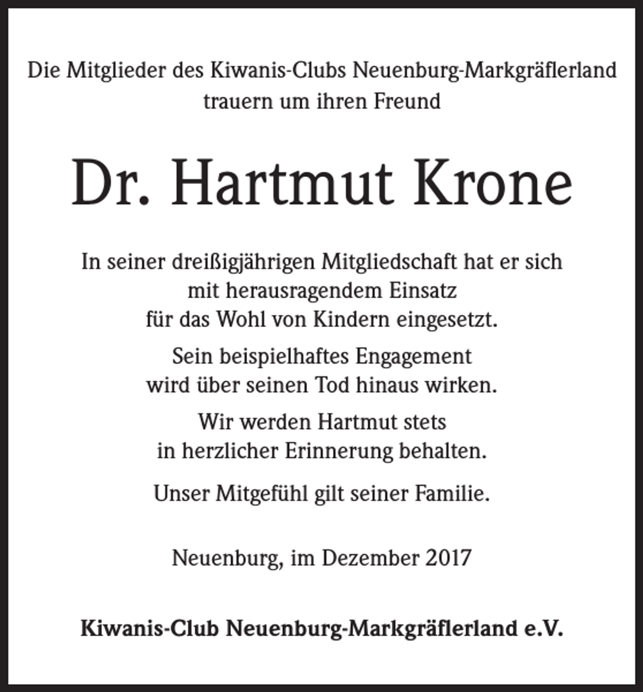 <p>Die Mitglieder des Kiwanis-Clubs Neuenburg-Markgräflerland<br />trauern um ihren Freund</p><p>Dr. Hartmut Krone<br />In seiner dreißigjährigen Mitgliedschaft hat er sich<br />mit ­herausragendem Einsatz<br />für das Wohl von Kindern eingesetzt.<br />Sein beispielhaftes Engagement<br />wird über seinen Tod hinaus wirken.<br />Wir werden Hartmut stets<br />in herzlicher Erinnerung behalten.<br />Unser Mitgefühl gilt seiner Familie.<br />Neuenburg, im Dezember 2017<br />Kiwanis-Club Neuenburg-Markgräflerland e.V.</p>