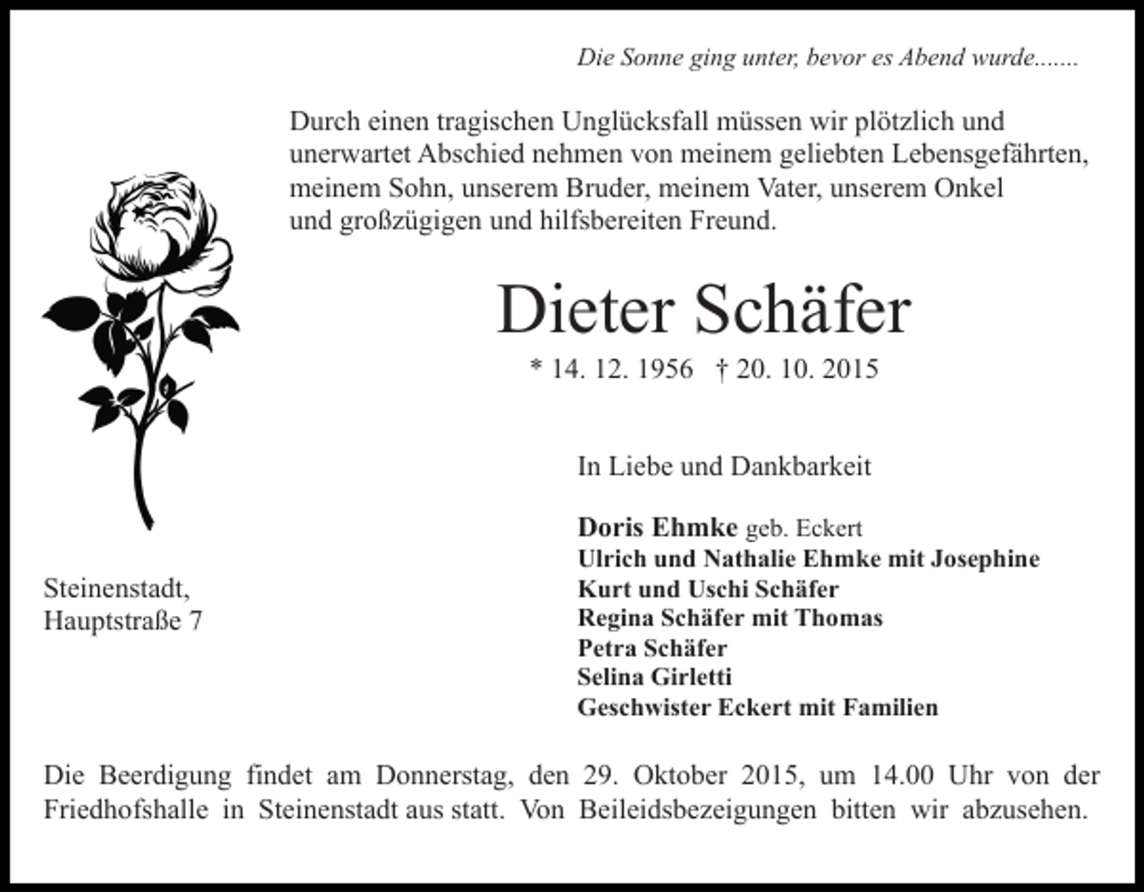 <p>Die Sonne ging unter, bevor es Abend wurde.......</p><p>Durch einen tragischen Unglücksfall müssen wir plötzlich und<br />unerwartet Abschied nehmen von meinem geliebten Lebensgefährten,<br />meinem Sohn, unserem Bruder, meinem Vater, unserem Onkel<br />und großzügigen und hilfsbereiten Freund.</p><p>Dieter Schäfer<br />* 14. 12. 1956 † 20. 10. 2015<br />In Liebe und Dankbarkeit<br />Doris Ehmke geb. Eckert<br />Steinenstadt,<br />Hauptstraße 7</p><p>Ulrich und Nathalie Ehmke mit Josephine<br />Kurt und Uschi Schäfer<br />Regina Schäfer mit Thomas<br />Petra Schäfer<br />Selina Girletti<br />Geschwister Eckert mit Familien</p><p>Die Beerdigung findet am Donnerstag, den 29. Oktober 2015, um 14.00 Uhr von der<br />Friedhofshalle in Steinenstadt aus statt. Von Beileidsbezeigungen bitten wir abzusehen.</p>