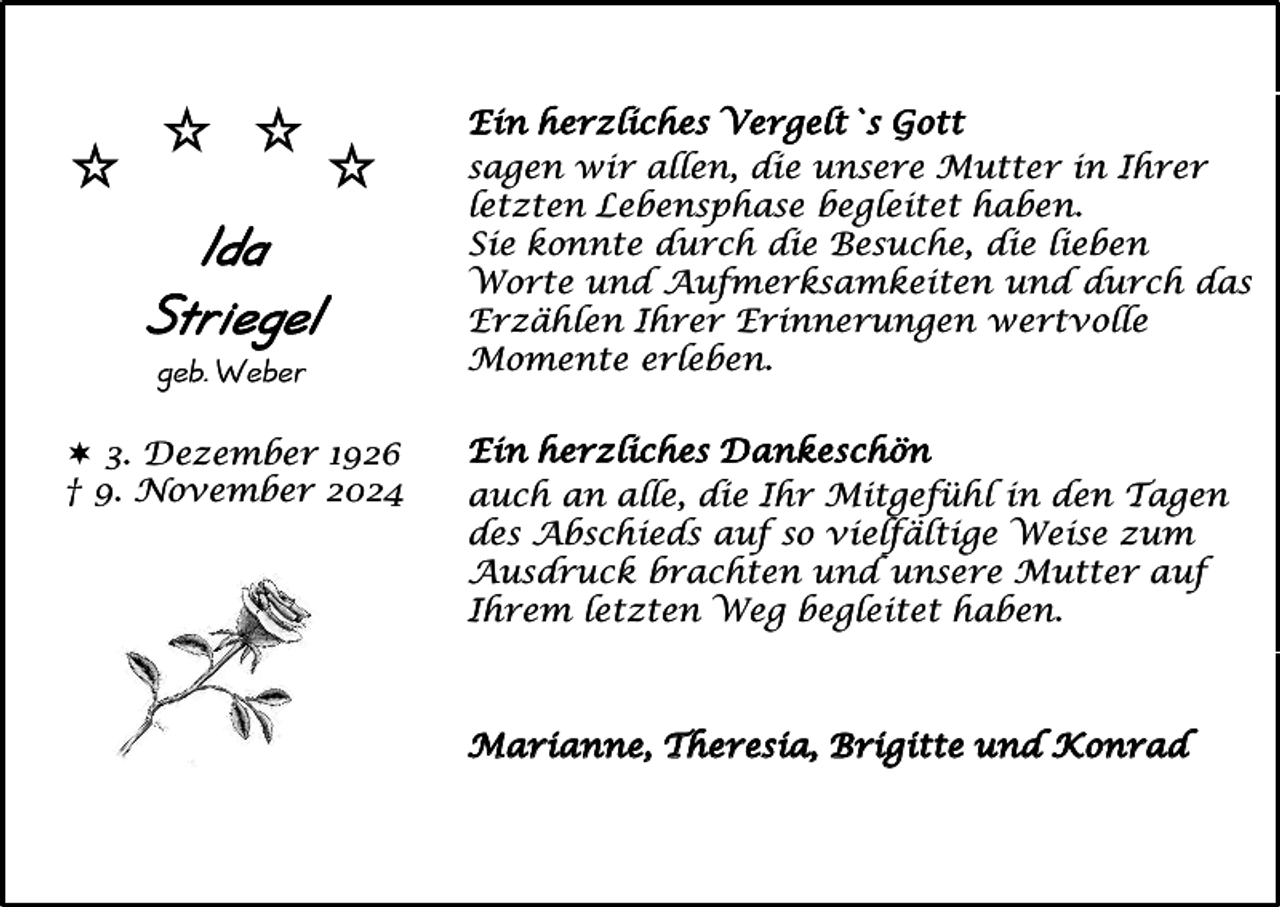 <p>Id a<br />Striegel<br />geb. Weber<br /> 3. Dezember 1926<br />† 9. November 2024</p><p>Ein herzliches Vergelt`s Gott<br />sagen wir allen, die unsere Mutter in Ihrer<br />letzten Lebensphase begleitet haben.<br />Sie konnte durch die Besuche, die lieben<br />Worte und Aufmerksamkeiten und durch das<br />Erzählen Ihrer Erinnerungen wertvolle<br />Momente erleben.<br />Ein herzliches Dankeschön<br />auch an alle, die Ihr Mitgefühl in den Tagen<br />des Abschieds auf so vielfältige Weise zum<br />Ausdruck brachten und unsere Mutter auf<br />Ihrem letzten Weg begleitet haben.</p><p>Marianne, Theresia, Brigitte und Konrad</p>