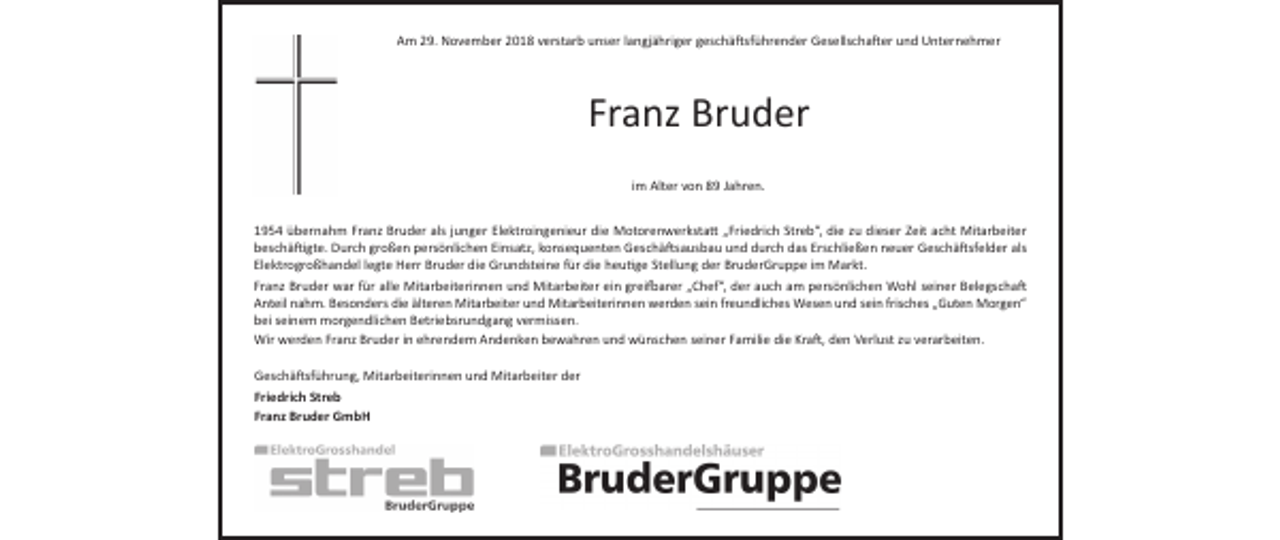 <p>Am 29. November 2018 verstarb unser langjähriger geschäftsführender Gesellschafter und Unternehmer</p><p>Franz Bruder<br />im Alter von 89 Jahren.<br />1954 übernahm Franz Bruder als junger Elektroingenieur die Motorenwerkstatt „Friedrich Streb“, die zu dieser Zeit acht Mitarbeiter<br />beschäftigte. Durch großen persönlichen Einsatz, konsequenten Geschäftsausbau und durch das Erschließen neuer Geschäftsfelder als<br />Elektrogroßhandel legte Herr Bruder die Grundsteine für die heutige Stellung der BruderGruppe im Markt.<br />Franz Bruder war für alle Mitarbeiterinnen und Mitarbeiter ein greifbarer „Chef“, der auch am persönlichen Wohl seiner Belegschaft<br />Anteil nahm. Besonders die älteren Mitarbeiter und Mitarbeiterinnen werden sein freundliches Wesen und sein frisches „Guten Morgen“<br />bei seinem morgendlichen Betriebsrundgang vermissen.<br />Wir werden Franz Bruder in ehrendem Andenken bewahren und wünschen seiner Familie die Kraft, den Verlust zu verarbeiten.<br />Geschäftsführung, Mitarbeiterinnen und Mitarbeiter der<br />Friedrich Streb<br />Franz Bruder GmbH</p>