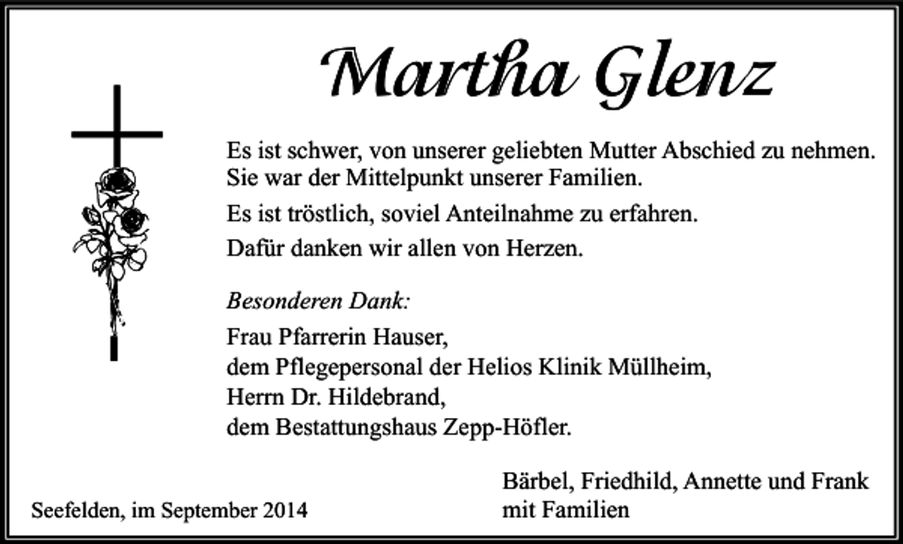 <p>Martha Glenz<br />Es ist schwer, von unserer geliebten Mutter Abschied zu nehmen.<br />Sie war der Mittelpunkt unserer Familien.<br />Es ist tröstlich, soviel Anteilnahme zu erfahren.<br />Dafür danken wir allen von Herzen.<br />Besonderen Dank:<br />Frau Pfarrerin Hauser,<br />dem Pflegepersonal der Helios Klinik Müllheim,<br />Herrn Dr. Hildebrand,<br />dem Bestattungshaus Zepp-Höfler.<br />Seefelden, im September 2014</p><p>Bärbel, Friedhild, Annette und Frank<br />mit Familien</p>