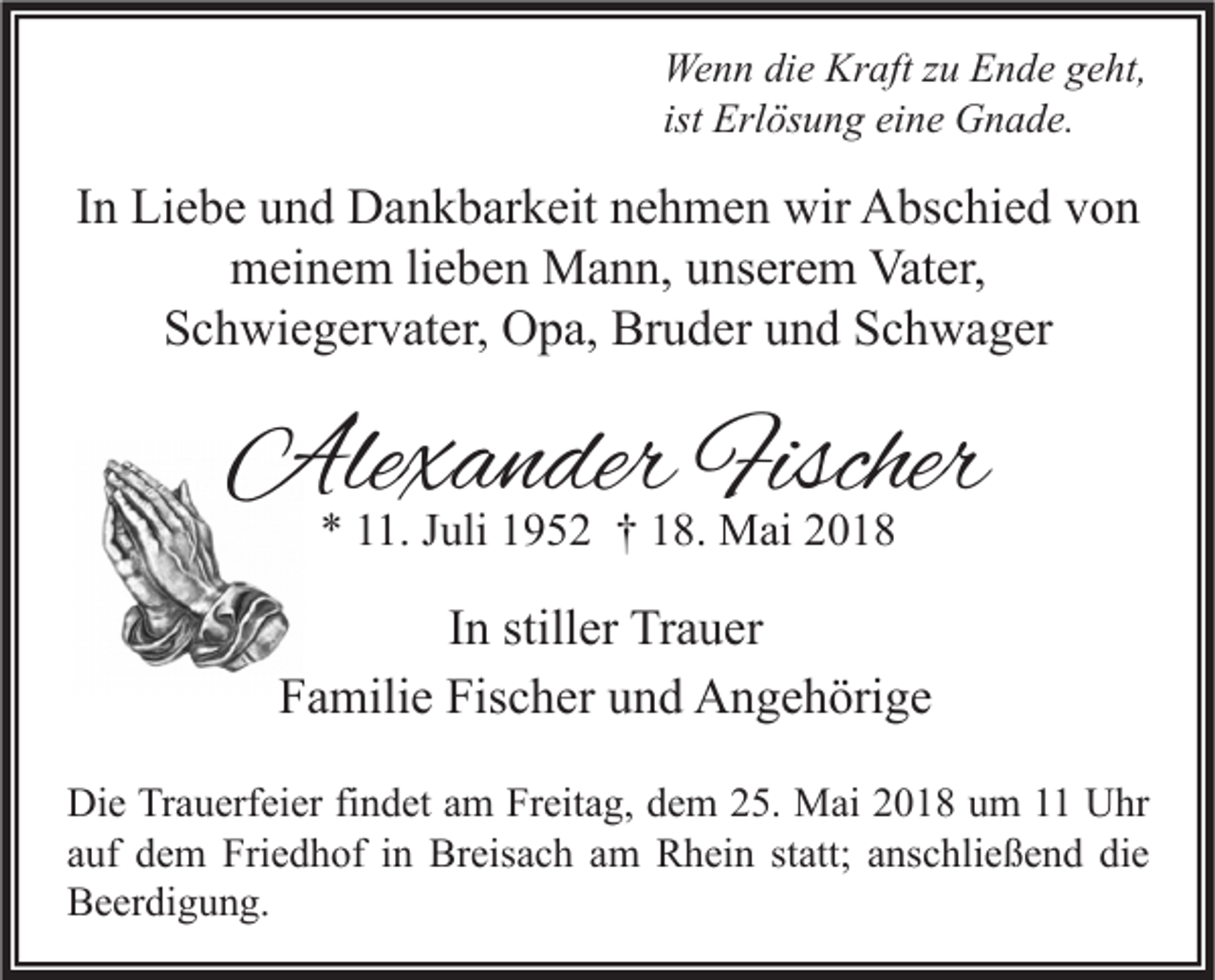 <p>We n n didie<br />Wenn<br />e Kr<br />Kraft<br />aft z zu<br />u EEnde<br />n d e g geht,<br />e ht,<br />ist Erlösung<br />Erl ös u n g eine<br />ei n e Gnade.<br />G n a d e.</p><p>IInn Liebe<br />Li e b e und<br />u n d Dankbarkeit<br />D a n k b ar k eit nehmen<br />n e h m e n wir<br />wir Abschied<br />A bs c hi e d von<br />von<br />mmeinem<br />ei n e m lilieben<br />e b e n Mann,<br />M a n n, uunserem<br />ns er e m Vat<br />er,<br />Vater,<br />S c h wi e g er v at er, Opa,<br />O p a, Bruder<br />Br u d er uund<br />n d SSchwager<br />c h w a g er<br />Schwiegervater,</p><p>Alexander<br />Ale<br />x a n der Fischer<br />Fischer<br />** 111.<br />1. JJuli<br />uli 11952<br />9 5 2 †† 118.<br />8. Mai<br />M ai 22</p><p>I n stiller<br />In<br />still er Trauer<br />Tr a u er<br />F a mili e Fis<br />c h er uund<br />n d Angehörige<br />A n g e h öri g e<br />Familie<br />Fischer<br />Di e TrTrauerfeier<br />Die<br />a u erf ei er fifindet<br />n d et aam<br />m FrFreitag,<br />eit a g, ddem<br />e m 225.<br />5. Mai<br />M ai 22018<br />0 1 8 uum<br />m 11 UUhr<br />hr<br />aauf<br />uf dem<br />d e m Friedhof<br />Fri e d h of iinn Breisach<br />Br eis a c h aamm Rhein<br />R h ei n ststatt;<br />att; aanschließend<br />ns c hli e ß e n d die<br />di e<br />BBeerdigung.<br />e er di g u n g.</p>