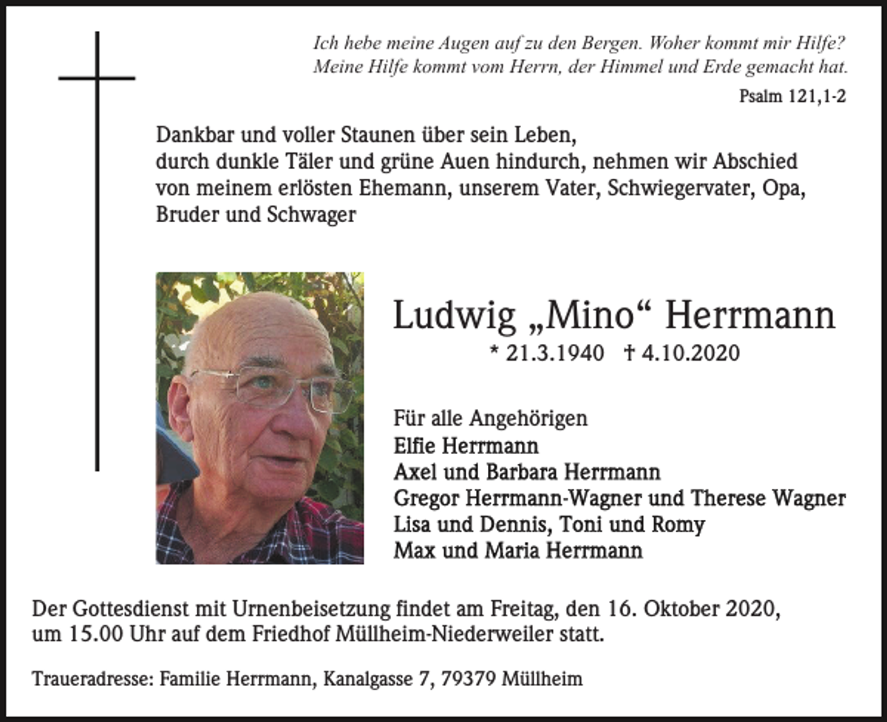 <p>Ich hebe meine Augen auf zu den Bergen. Woher kommt mir Hilfe?<br />Meine Hilfe kommt vom Herrn, der Himmel und Erde gemacht hat.<br />Psalm 121,1-2</p><p>Dankbar und voller Staunen über sein Leben,<br />durch dunkle Täler und grüne Auen hindurch, nehmen wir Abschied<br />von meinem erlösten Ehemann, unserem Vater, Schwiegervater, Opa,<br />Bruder und Schwager</p><p>Ludwig „Mino“ Herrmann<br />* 21.3.1940 † 4.10.2020<br />Für alle Angehörigen</p><p>Der Gottesdienst mit Urnenbeisetzung findet am Freitag, den 16. Oktober 2020,<br />um 15.00 Uhr auf dem Friedhof Müllheim-Niederweiler statt.<br />Traueradresse: Familie Herrmann, Kanalgasse 7, 79379 Müllheim</p>