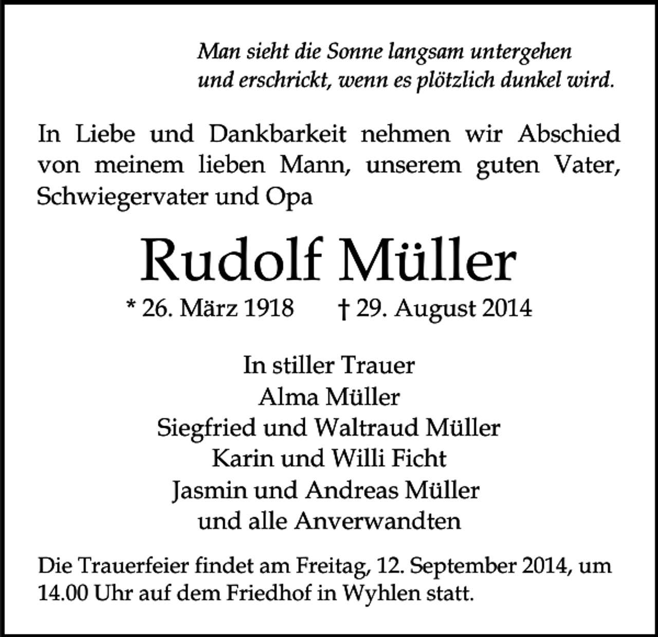 <p>Man sieht die Sonne langsam untergehen<br />und erschrickt, wenn es plötzlich dunkel wird.</p><p>In Liebe und Dankbarkeit nehmen wir Abschied<br />von meinem lieben Mann, unserem guten Vater,<br />Schwiegervater und Opa</p><p>Rudolf Müller</p><p>* 26. März 1918</p><p>† 29. August 2014</p><p>In stiller Trauer<br />Alma Müller<br />Siegfried und Waltraud Müller<br />Karin und Willi Ficht<br />Jasmin und Andreas Müller<br />und alle Anverwandten<br />Die Trauerfeier findet am Freitag, 12. September 2014, um<br />14.00 Uhr auf dem Friedhof in Wyhlen statt.</p>