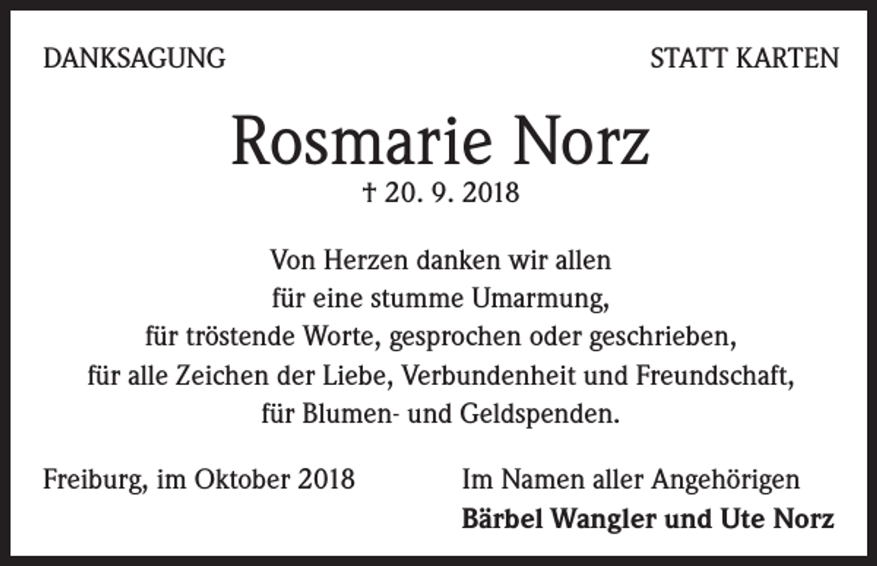 <p>DANKSAGUNG</p><p>STATT KARTEN</p><p>Rosmarie Norz<br />† 20. 9. 2018</p><p>Von Herzen danken wir allen<br />für eine stumme Umarmung,<br />für tröstende Worte, gesprochen oder geschrieben,<br />für alle Zeichen der Liebe, Verbundenheit und Freundschaft,<br />für Blumen- und Geldspenden.<br />Freiburg, im Oktober 2018</p><p>Im Namen aller Angehörigen<br />Bärbel Wangler und Ute Norz</p>