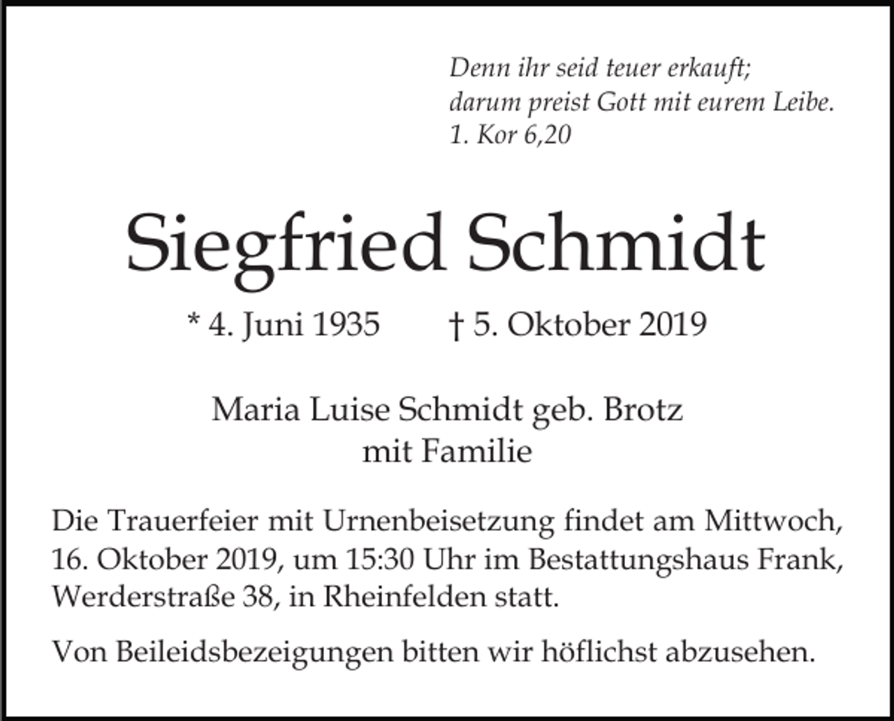 <p>Denn ihr seid teuer erkauft;<br />darum preist Gott mit eurem Leibe.<br />1. Kor 6,20</p><p>Siegfried Schmidt<br />* 4. Juni 1935</p><p>† 5. Oktober 2019</p><p>Maria Luise Schmidt geb. Brotz<br />mit Familie<br />Die Trauerfeier mit Urnenbeisetzung findet am Mittwoch,<br />16. Oktober 2019, um 15:30 Uhr im Bestattungshaus Frank,<br />Werderstraße 38, in Rheinfelden statt.<br />Von Beileidsbezeigungen bitten wir höflichst abzusehen.</p>