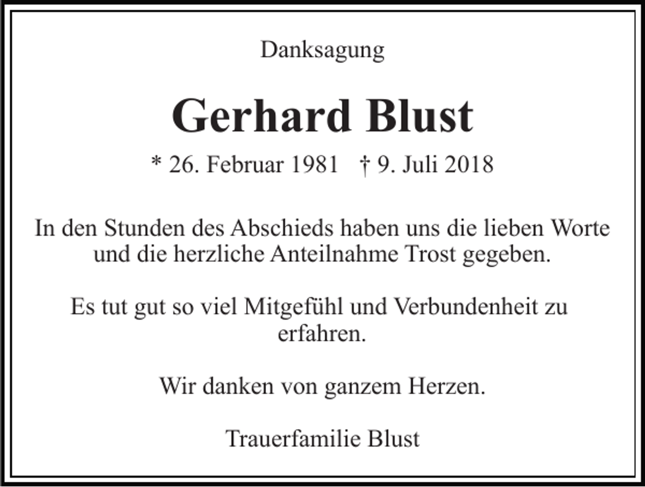<p>Danksagung</p><p>Gerhard Blust<br />* 26. Februar 1981 † 9. Juli 2018<br />In den Stunden des Abschieds haben uns die lieben Worte<br />und die herzliche Anteilnahme Trost gegeben.<br />Es tut gut so viel Mitgefühl und Verbundenheit zu<br />erfahren.<br />Wir danken von ganzem Herzen.<br />Trauerfamilie Blust</p>