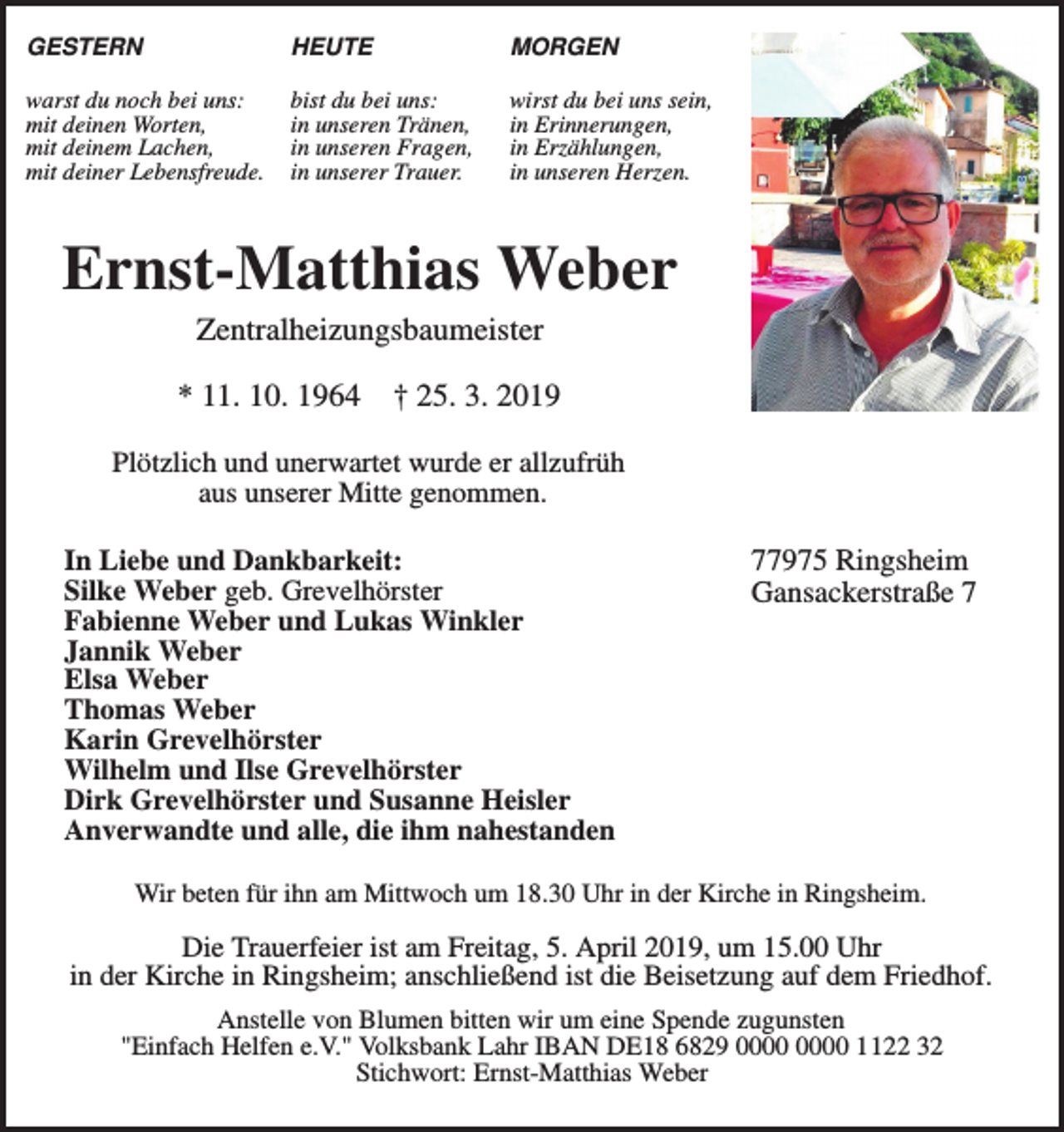 <p>GESTERN</p><p>HEUTE</p><p>MORGEN</p><p>warst du noch bei uns:<br />mit deinen Worten,<br />mit deinem Lachen,<br />mit deiner Lebensfreude.</p><p>bist du bei uns:<br />in unseren Tränen,<br />in unseren Fragen,<br />in unserer Trauer.</p><p>wirst du bei uns sein,<br />in Erinnerungen,<br />in Erzählungen,<br />in unseren Herzen.</p><p>Ernst-Matthias Weber<br />Zentralheizungsbaumeister<br />* 11. 10. 1964</p><p>† 25. 3. 2019</p><p>Plötzlich und unerwartet wurde er allzufrüh<br />aus unserer Mitte genommen.<br />In Liebe und Dankbarkeit:<br />Silke Weber geb. Grevelhörster<br />Fabienne Weber und Lukas Winkler<br />Jannik Weber<br />Elsa Weber<br />Thomas Weber<br />Karin Grevelhörster<br />Wilhelm und Ilse Grevelhörster<br />Dirk Grevelhörster und Susanne Heisler<br />Anverwandte und alle, die ihm nahestanden</p><p>77975 Ringsheim<br />Gansackerstraße 7</p><p>Wir beten für ihn am Mittwoch um 18.30 Uhr in der Kirche in Ringsheim.</p><p>Die Trauerfeier ist am Freitag, 5. April 2019, um 15.00 Uhr<br />in der Kirche in Ringsheim; anschließend ist die Beisetzung auf dem Friedhof.<br />Anstelle von Blumen bitten wir um eine Spende zugunsten<br />"Einfach Helfen e.V." Volksbank Lahr IBAN DE18 6829 1122 32<br />Stichwort: Ernst-Matthias Weber</p>