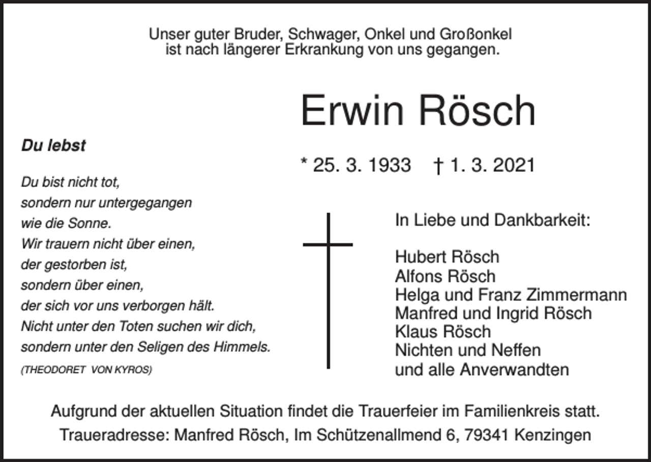 <p>Unser guter Bruder, Schwager, Onkel und Großonkel<br />ist nach längerer Erkrankung von uns gegangen.</p><p>Erwin Rösch<br />Du lebst</p><p>* 25. 3. 1933<br />Du bist nicht tot,<br />sondern nur untergegangen<br />wie die Sonne.<br />Wir trauern nicht über einen,<br />der gestorben ist,<br />sondern über einen,<br />der sich vor uns verborgen hält.<br />Nicht unter den Toten suchen wir dich,<br />sondern unter den Seligen des Himmels.<br />(THEODORET VON KYROS)</p><p>† 1. 3. 2021</p><p>In Liebe und Dankbarkeit:<br />Hubert Rösch<br />Alfons Rösch<br />Helga und Franz Zimmermann<br />Manfred und Ingrid Rösch<br />Klaus Rösch<br />Nichten und Neffen<br />und alle Anverwandten</p><p>Aufgrund der aktuellen Situation findet die Trauerfeier im Familienkreis statt.<br />Traueradresse: Manfred Rösch, Im Schützenallmend 6, 79341 Kenzingen</p>