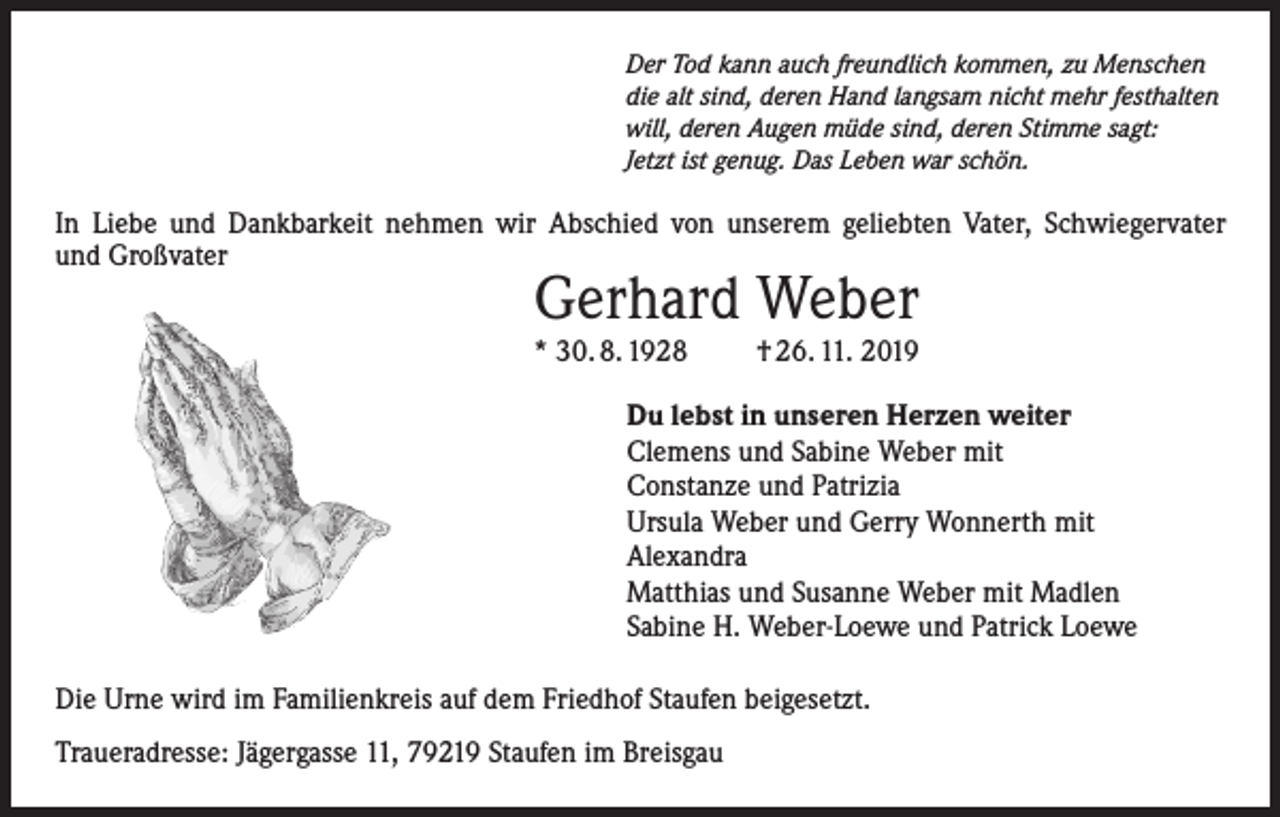 <p>Der Tod kann auch freundlich kommen, zu Menschen<br />die alt sind, deren Hand langsam nicht mehr festhalten<br />will, deren Augen müde sind, deren Stimme sagt:<br />Jetzt ist genug. Das Leben war schön.</p><p>In Liebe und Dankbarkeit nehmen wir Abschied von unserem geliebten Vater, Schwiegervater<br />und Großvater</p><p>Gerhard Weber</p><p>* 30. 8. 1928</p><p>† 26. 11. 2019</p><p>Du lebst in unseren Herzen weiter<br />Clemens und Sabine Weber mit<br />Constanze und Patrizia<br />Ursula Weber und Gerry Wonnerth mit<br />Alexandra<br />Matthias und Susanne Weber mit Madlen<br />Sabine H. Weber-Loewe und Patrick Loewe<br />Die Urne wird im Familienkreis auf dem Friedhof Staufen beigesetzt.<br />Traueradresse: Jägergasse 11, 79219 Staufen im Breisgau</p>