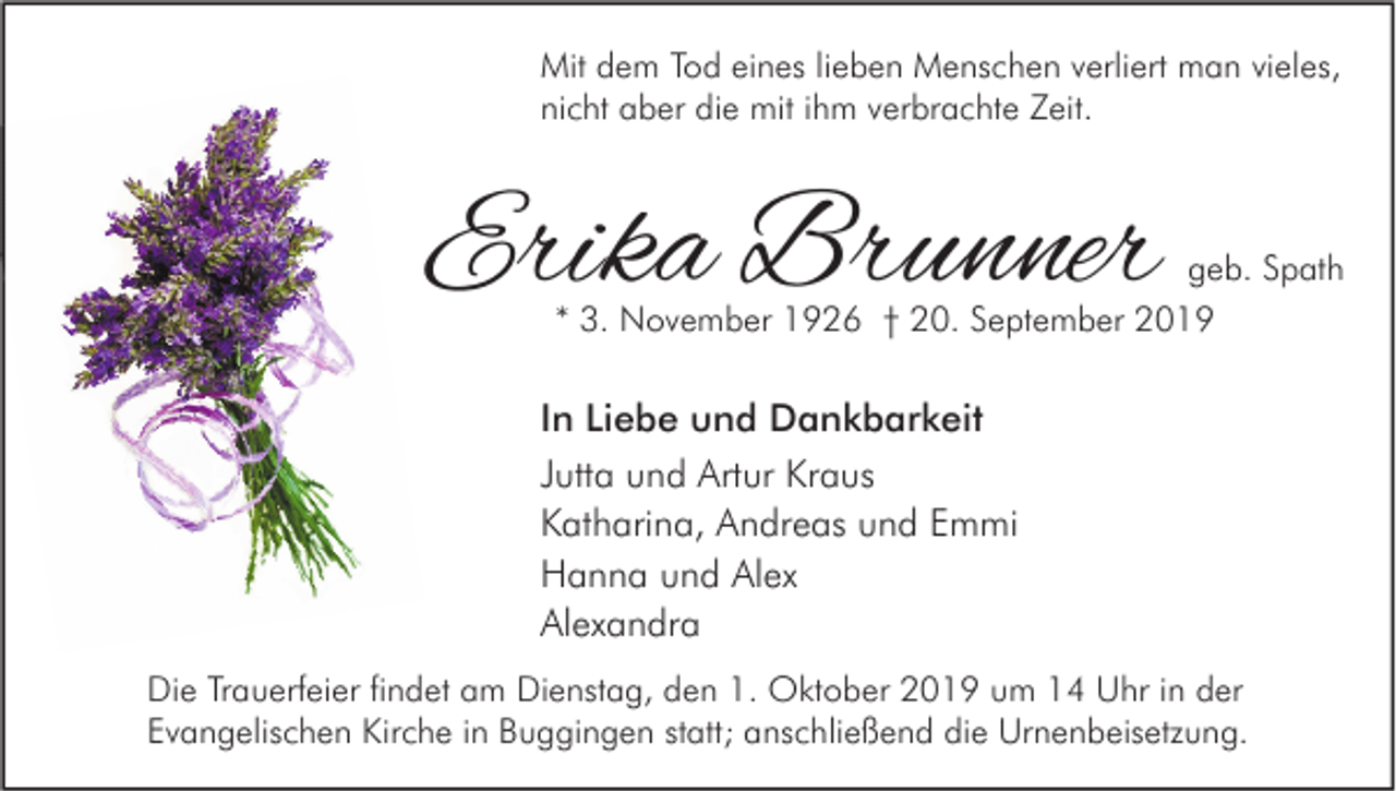 <p>Mit dem Tod eines lieben Menschen verliert man vieles,<br />nicht aber die mit ihm verbrachte Zeit.</p><p>Erika Brunner</p><p>geb. Spath<br />* 3. November 1926 † 20. September 2019</p><p>In Liebe und Dankbarkeit<br />Jutta und Artur Kraus<br />Katharina, Andreas und Emmi<br />Hanna und Alex<br />Alexandra<br />Die Trauerfeier findet am Dienstag, den 1. Oktober 2019 um 14 Uhr in der<br />Evangelischen Kirche in Buggingen statt; anschließend die Urnenbeisetzung.</p>