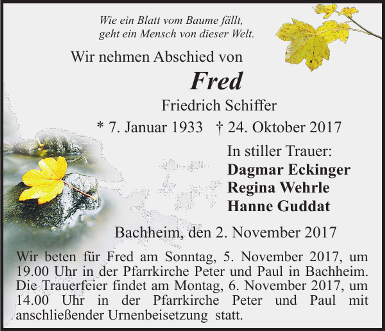 <p>Wie ein Blatt vom Baume fällt,<br />geht ein Mensch von dieser Welt.</p><p>Wir nehmen Abschied von</p><p>Fred</p><p>Friedrich Schiffer<br />* 7. Januar 1933 † 24. Oktober 2017<br />In stiller Trauer:<br />Dagmar Eckinger<br />Regina Wehrle<br />Hanne Guddat<br />Bachheim, den 2. November 2017<br />Wir beten für Fred am Sonntag, 5. November 2017, um<br />19.00 Uhr in der Pfarrkirche Peter und Paul in Bachheim.<br />Die Trauerfeier findet am Montag, 6. November 2017, um<br />14.00 Uhr in der Pfarrkirche Peter und Paul mit<br />anschließender Urnenbeisetzung statt.</p>