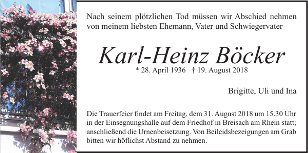 <p>Nach seinem plötzlichen Tod müssen wir Abschied nehmen<br />von meinem liebsten Ehemann, Vater und Schwiegervater</p><p>Karl-Heinz Böcker<br />* 28. April 1936 † 19. August 2018</p><p>Brigitte, Uli und Ina<br />Die Trauerfeier findet am Freitag, dem 31. August 2018 um 15.30 Uhr<br />in der Einsegnungshalle auf dem Friedhof in Breisach am Rhein statt;<br />anschließend die Urnenbeisetzung. Von Beileidsbezeigungen am Grab<br />bitten wir höflichst Abstand zu nehmen.</p>