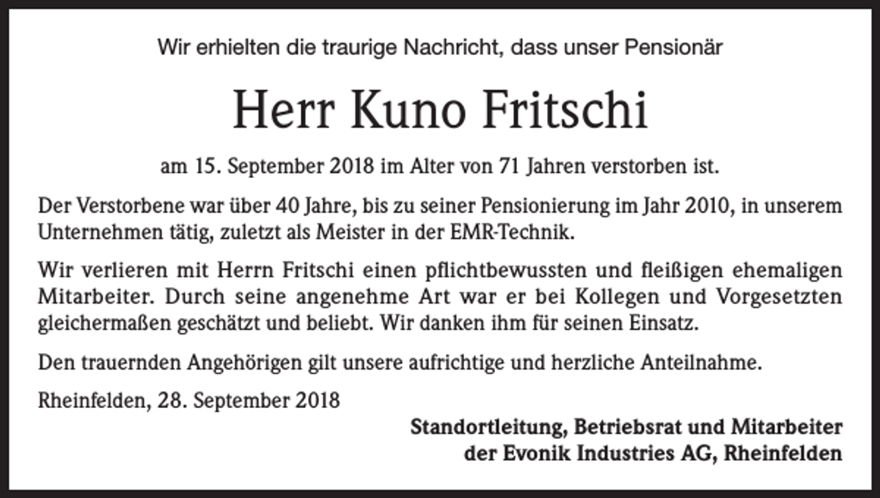 <p>Wir erhielten die traurige Nachricht, dass unser Pensionär</p><p>Herr Kuno Fritschi<br />am 15. September 2018 im Alter von 71 Jahren verstorben ist.<br />Der Verstorbene war über 40 Jahre, bis zu seiner Pensionierung im Jahr 2010, in unserem<br />Unternehmen tätig, zuletzt als Meister in der EMR-Technik.<br />Wir verlieren mit Herrn Fritschi einen pflichtbewussten und fleißigen ehemaligen<br />Mitarbeiter. Durch seine angenehme Art war er bei Kollegen und Vorgesetzten<br />gleichermaßen geschätzt und beliebt. Wir danken ihm für seinen Einsatz.<br />Den trauernden Angehörigen gilt unsere aufrichtige und herzliche Anteilnahme.<br />Rheinfelden, 28. September 2018</p><p>Standortleitung, Betriebsrat und Mitarbeiter<br />der Evonik Industries AG, Rheinfelden</p>