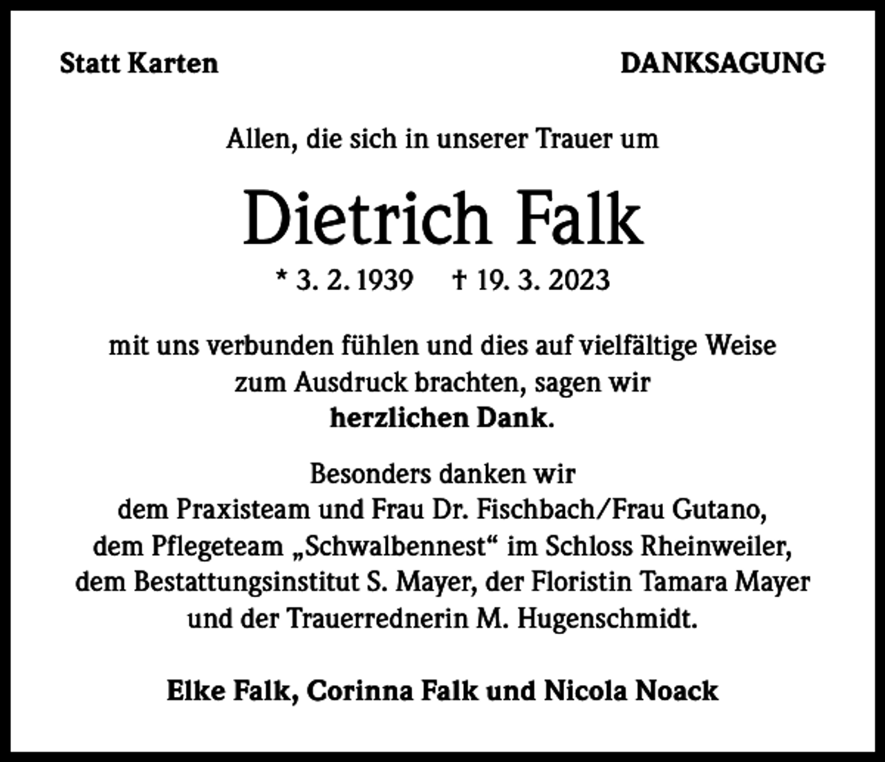 <p>Statt Karten</p><p>DANKSAGUNG<br />Allen, die sich in unserer Trauer um</p><p>Dietrich Falk<br />* 3. 2. 1939</p><p>† 19. 3. 2023</p><p>mit uns verbunden fühlen und dies auf vielfältige Weise<br />zum Ausdruck brachten, sagen wir<br />herzlichen Dank.<br />Besonders danken wir<br />dem Praxisteam und Frau Dr. Fischbach/Frau Gutano,<br />dem Pflegeteam „Schwalbennest“ im Schloss Rheinweiler,<br />dem Bestattungsinstitut S. Mayer, der Floristin Tamara Mayer<br />und der Trauerrednerin M. Hugenschmidt.<br />Elke Falk, Corinna Falk und Nicola Noack</p>