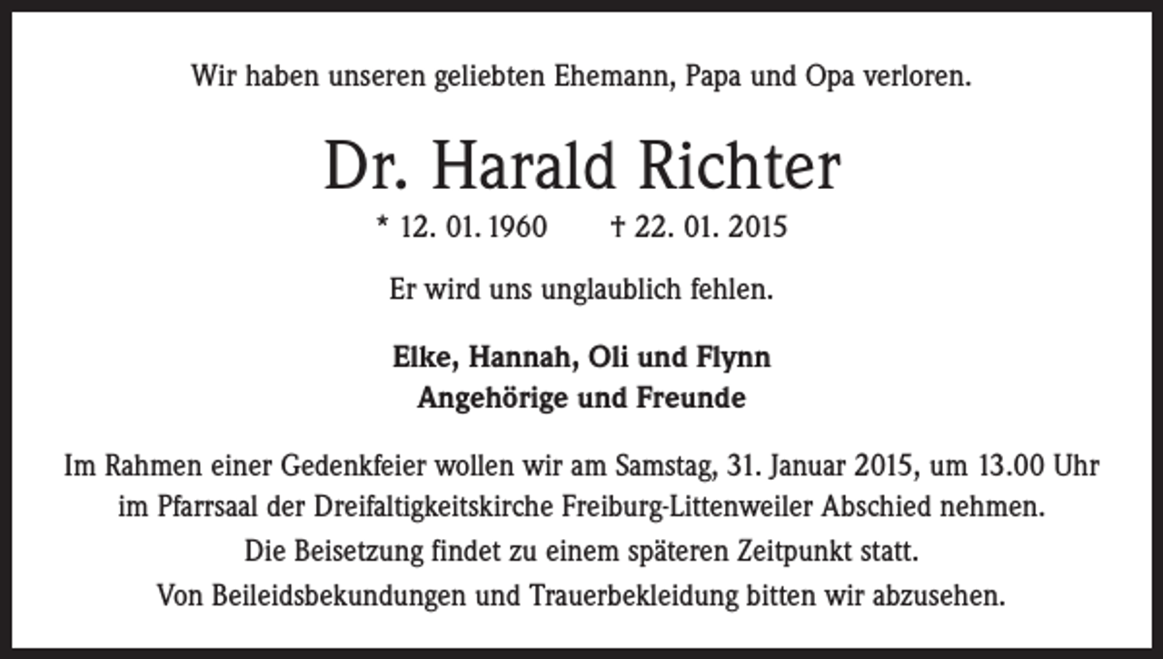 <p>Wir haben unseren geliebten Ehemann, Papa und Opa verloren.</p><p>Dr. Harald Richter<br />* 12. 01. 1960 † 22. 01. 2015<br />Er wird uns unglaublich fehlen.<br />Elke, Hannah, Oli und Flynn<br />Angehörige und Freunde<br />Im Rahmen einer Gedenkfeier wollen wir am Samstag, 31. Januar 2015, um 13.00 Uhr<br />im Pfarrsaal der Dreifaltigkeitskirche Freiburg-Littenweiler Abschied nehmen.<br />Die Beisetzung findet zu einem späteren Zeitpunkt statt.<br />Von Beileidsbekundungen und Trauerbekleidung bitten wir abzusehen.</p>