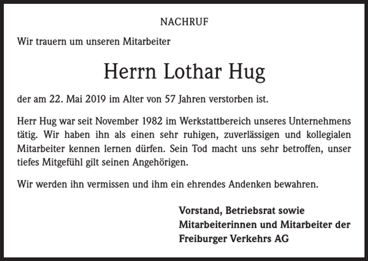 <p>NACHRUF<br />Wir trauern um unseren Mitarbeiter</p><p>Herrn Lothar Hug<br />der am 22. Mai 2019 im Alter von 57 Jahren verstorben ist.<br />Herr Hug war seit November 1982 im Werkstattbereich unseres Unternehmens<br />tätig. Wir haben ihn als einen sehr ruhigen, zuverlässigen und kollegialen<br />­Mitarbeiter kennen lernen dürfen. Sein Tod macht uns sehr betroffen, unser<br />tiefes Mitgefühl gilt seinen Angehörigen.<br />Wir werden ihn vermissen und ihm ein ehrendes Andenken bewahren.<br />Vorstand, Betriebsrat sowie<br />Mitarbeiterinnen und Mitarbeiter der<br />Freiburger Verkehrs AG</p>