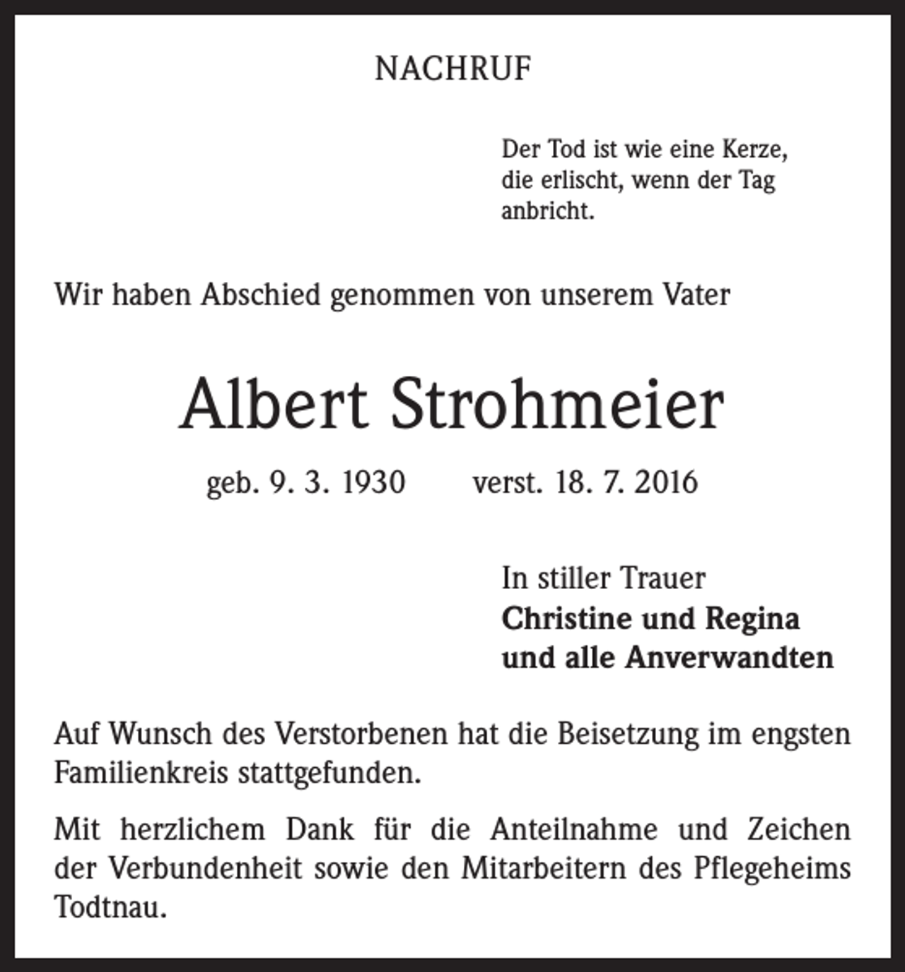 <p>nachruf<br />Der Tod ist wie eine Kerze,<br />die erlischt, wenn der Tag<br />anbricht.</p><p>Wir haben Abschied genommen von unserem Vater</p><p>Albert Strohmeier<br />geb. 9. 3. 1930 verst. 18. 7. 2016<br />In stiller Trauer<br />Christine und Regina<br />und alle Anverwandten<br />Auf Wunsch des Verstorbenen hat die Beisetzung im engsten<br />Familienkreis stattgefunden.<br />Mit herzlichem Dank für die Anteilnahme und Zeichen<br />der Verbundenheit sowie den Mitarbeitern des Pflegeheims<br />Todtnau.</p>