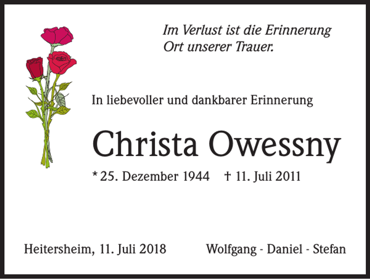 <p>Im Verlust ist die Erinnerung<br />Ort unserer Trauer.</p><p>In liebevoller und dankbarer Erinnerung</p><p>Christa Owessny<br />* 25. Dezember 1944 † 11. Juli 2011</p><p>Heitersheim, 11. Juli 2018</p><p>Wolfgang - Daniel - Stefan</p>