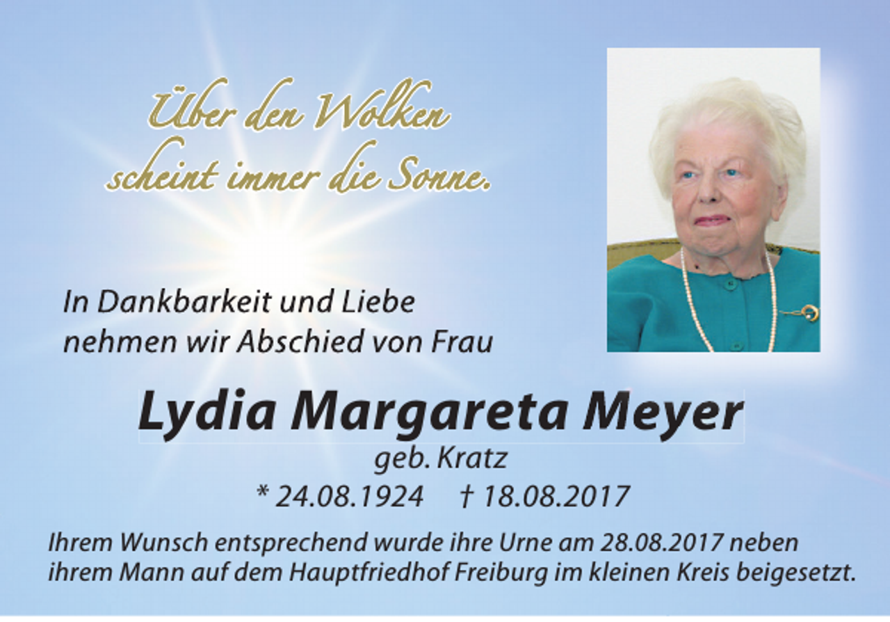 <p>ÜÜber<br />b e r d e den<br />n<br />Wolken<br />Wol ke n</p><p>scheint<br />s c h e i n t iimmer<br />m m e r die<br />d i e Sonne.<br />S o n ne.</p><p>In DDankbarkeit<br />In<br />a n k b a rk e it uund<br />n d LLiebe<br />ie b e<br />nnehmen<br />e h m e n wwir<br />ir AAbschied<br />b sc h ie d vvon<br />o n FFrau<br />ra u</p><p>LLydia<br />y ddiiaa Margareta<br />MM aarrgg aarreettaa Meyer<br />MM e y er<br />er<br />ggeb.<br />e b. Kr<br />Kratz<br />at z<br />** 24.08.1924<br />2 4. 0 8. 1 9 2 4 †† 18.08.2017<br />1 8. 0 8. 2 0 1 7</p><p>I hr e m Wunsch<br />Ihrem<br />W u ns c h entsprechend<br />e nts pr e c h e n d wurde<br />w ur d e iihre<br />hr e Urne<br />Ur n e am<br />a m 28.08.2017<br />2 8. 0 8. 2 0 1 7 neben<br />ne be n<br />iihrem<br />hr e m Mann<br />M a n n auf<br />a uf dem<br />d e m Hauptfriedhof<br />H a u ptfri e d h of Freiburg<br />Fr ei b ur g iimm kleinen<br />kl ei n e n Kreis<br />Kr eis beigesetzt.<br />b ei g es et zt.</p>
