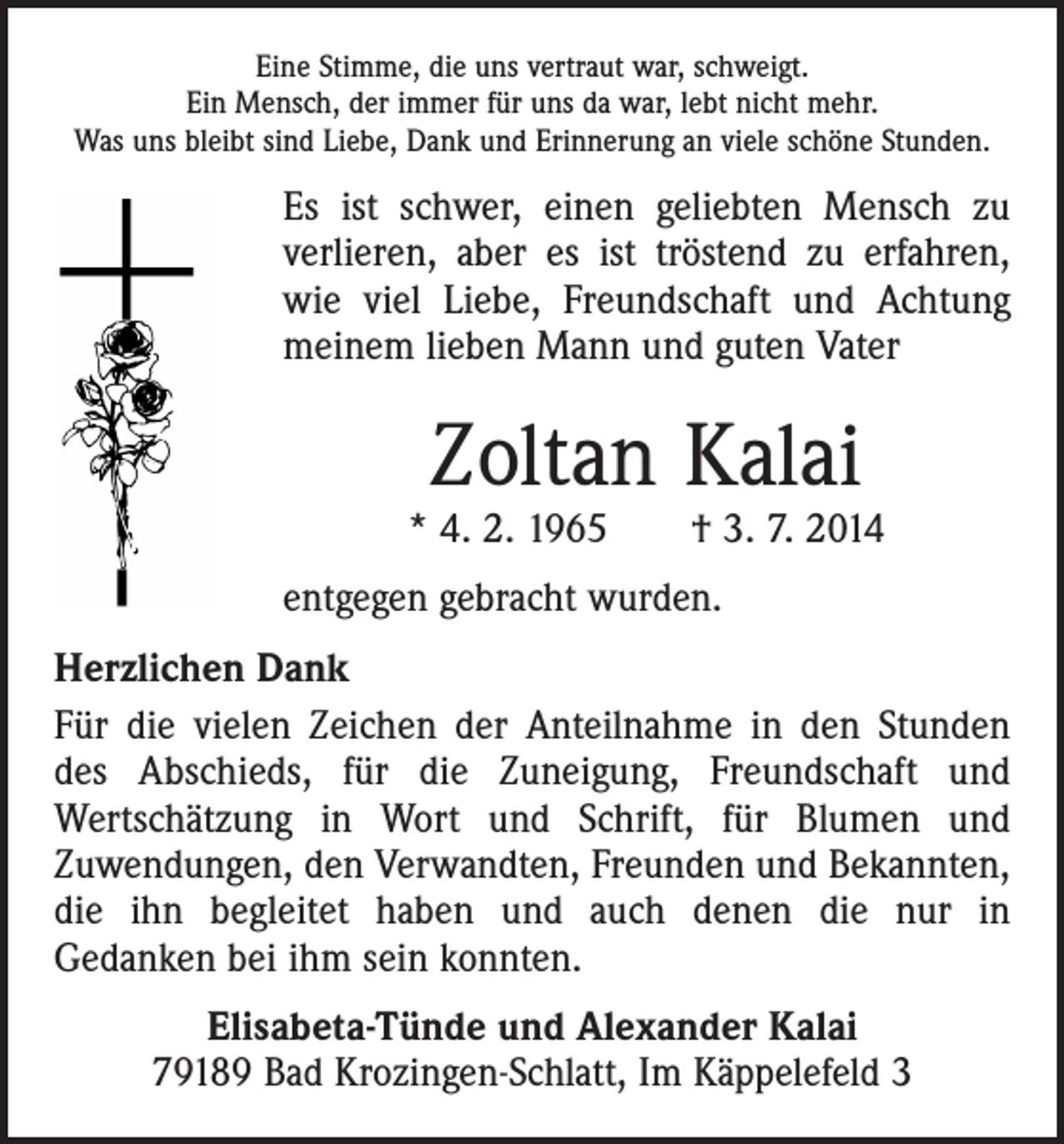 <p>Eine Stimme, die uns vertraut war, schweigt.<br />Ein Mensch, der immer für uns da war, lebt nicht mehr.<br />Was uns bleibt sind Liebe, Dank und Erinnerung an viele schöne Stunden.</p><p>Es ist schwer, einen geliebten Mensch zu<br />verlieren, aber es ist tröstend zu erfahren,<br />wie viel Liebe, Freundschaft und Achtung<br />meinem lieben Mann und guten Vater</p><p>Zoltan Kalai</p><p>* 4. 2. 1965 † 3. 7. 2014<br />entgegen gebracht wurden.<br />Herzlichen Dank<br />Für die vielen Zeichen der Anteilnahme in den Stunden<br />des Abschieds, für die Zuneigung, Freundschaft und<br />­Wertschätzung in Wort und Schrift, für Blumen und<br />Zu­wendungen, den Verwandten, Freunden und Bekannten,<br />die ihn begleitet haben und auch denen die nur in­<br />­Gedanken bei ihm sein konnten.<br />Elisabeta-Tünde und Alexander Kalai<br />79189 Bad Krozingen-Schlatt, Im Käppelefeld 3</p>