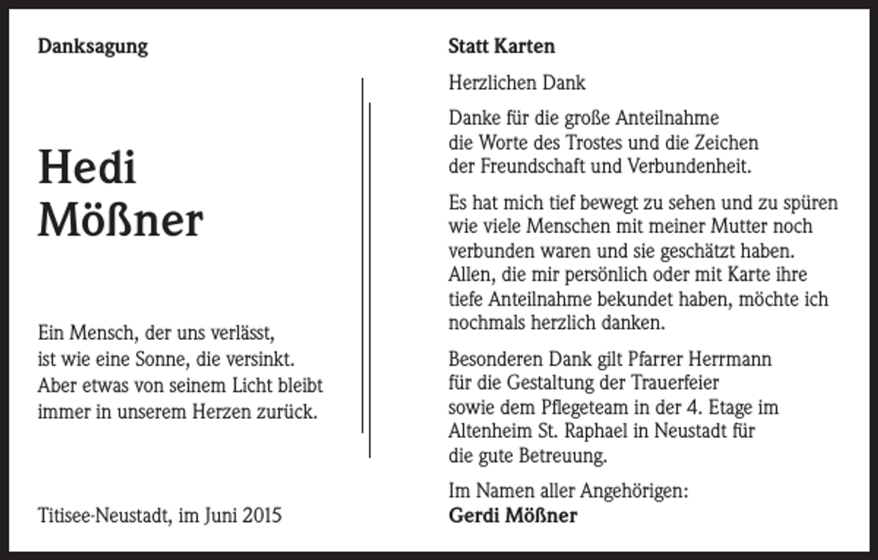 <p>Danksagung</p><p>Statt Karten<br />Herzlichen Dank</p><p>Hedi<br />Mößner<br />Ein Mensch, der uns verlässt,<br />ist wie eine Sonne, die versinkt.<br />Aber etwas von seinem Licht bleibt<br />immer in unserem Herzen zurück.</p><p>Titisee-Neustadt, im Juni 2015</p><p>Danke für die große Anteilnahme<br />die Worte des Trostes und die Zeichen<br />der Freundschaft und Verbundenheit.<br />Es hat mich tief bewegt zu sehen und zu spüren<br />wie viele Menschen mit meiner Mutter noch<br />verbunden waren und sie geschätzt haben.<br />Allen, die mir persönlich oder mit Karte ihre<br />tiefe Anteilnahme bekundet haben, möchte ich<br />nochmals herzlich danken.<br />Besonderen Dank gilt Pfarrer Herrmann<br />für die Gestaltung der Trauerfeier<br />sowie dem Pflegeteam in der 4. Etage im<br />Altenheim St. Raphael in Neustadt für<br />die gute Betreuung.<br />Im Namen aller Angehörigen:<br />Gerdi Mößner</p>