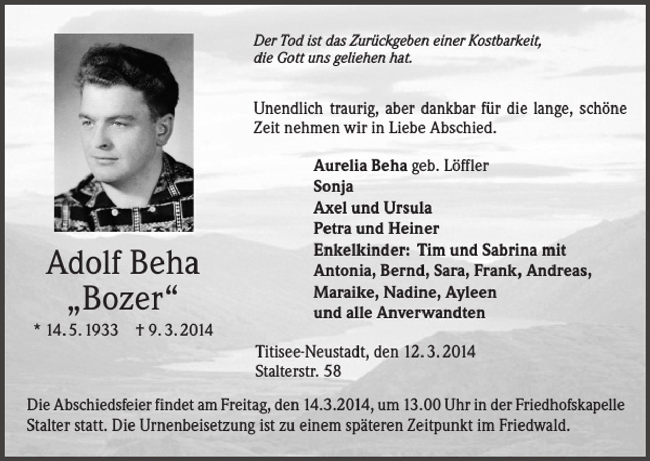 <p>Der Tod ist das Zurückgeben einer Kostbarkeit,<br />die Gott uns geliehen hat.</p><p>Unendlich traurig, aber dankbar für die lange, schöne<br />Zeit nehmen wir in Liebe Abschied.</p><p>Adolf Beha<br />„Bozer“<br />* 14. 5. 1933 † 9. 3. 2014</p><p>Aurelia Beha geb. Löffler<br />Sonja<br />Axel und Ursula<br />Petra und Heiner<br />Enkelkinder: Tim und Sabrina mit<br />Antonia, Bernd, Sara, Frank, Andreas,<br />Maraike, Nadine, Ayleen<br />und alle Anverwandten<br />Titisee-Neustadt, den 12. 3. 2014<br />Stalterstr. 58</p><p>Die Abschiedsfeier findet am Freitag, den 14.3.2014, um 13.00 Uhr in der Friedhofskapelle<br />Stalter statt. Die Urnenbeisetzung ist zu einem späteren Zeitpunkt im Friedwald.</p>